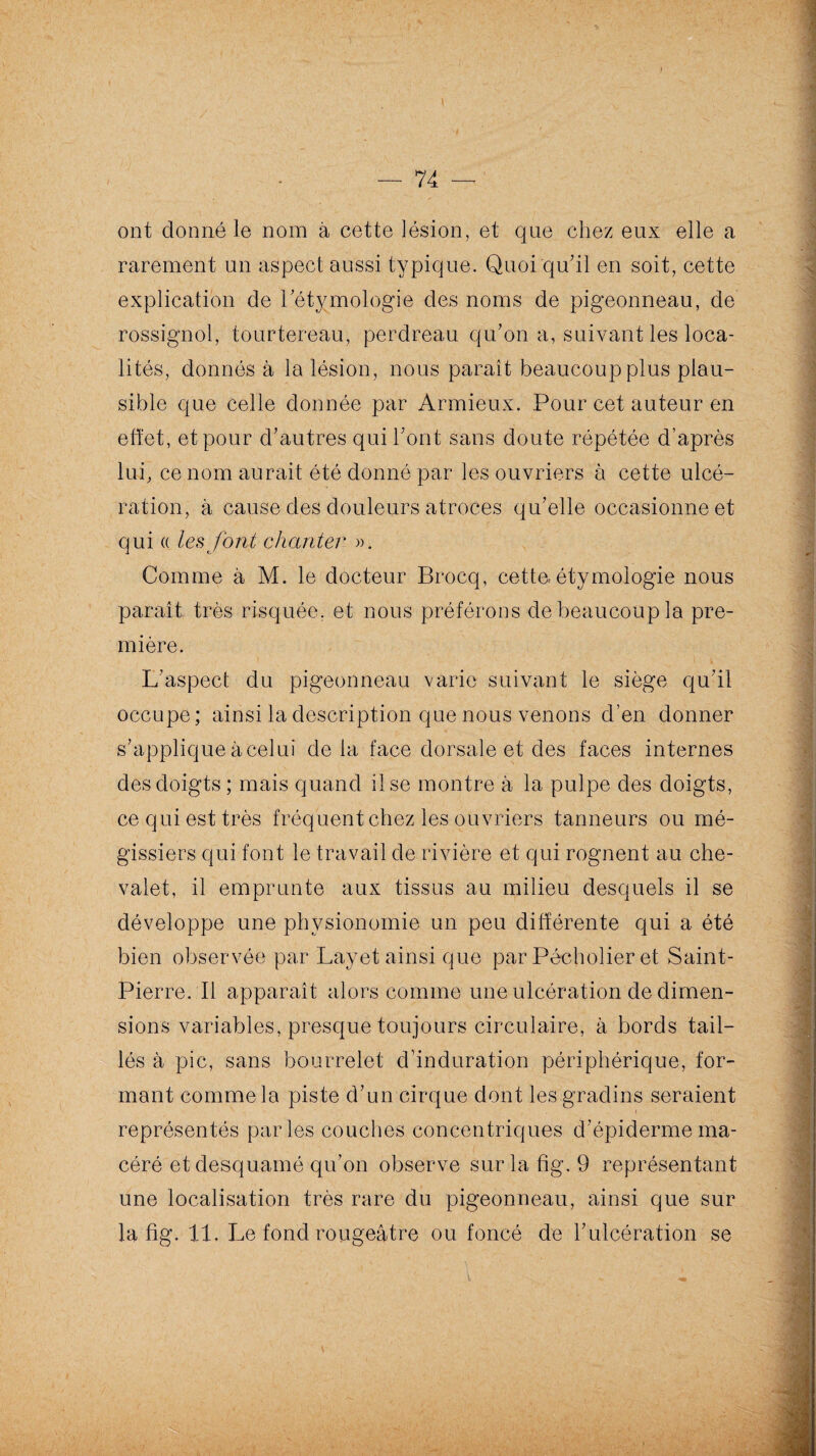 — 74 — ' ont donné le nom à cette lésion, et que chez eux elle a rarement un aspect aussi typique. Quoi qu’il en soit, cette explication de l’étymologie des noms de pigeonneau, de rossignol, tourtereau, perdreau qu’on a, suivant les loca¬ lités, donnés à la lésion, nous paraît beaucoup plus plau¬ sible que celle donnée par Armieux. Pour cet auteur en effet, et pour d’autres qui l’ont sans doute répétée d’après lui, ce nom aurait été donné par les ouvriers à cette ulcé¬ ration, à cause des douleurs atroces qu’elle occasionne et qui « les font chanter ». Comme à M. le docteur Brocq, cette-étymologie nous paraît très risquée, et nous préférons de beaucoup la pre¬ mière. L’aspect du pigeonneau varie suivant le siège qu’il occupe; ainsi la description que nous venons d’en donner s’applique à celui delà face dorsale et des faces internes des doigts ; mais quand il se montre à la pulpe des doigts, ce qui est très fréquent chez les ouvriers tanneurs ou mé- gissiers qui font le travail de rivière et qui rognent au che¬ valet, il emprunte aux tissus au milieu desquels il se développe une physionomie un peu différente qui a été bien observée par Layet ainsi que par Pécholier et Saint- Pierre. Il apparaît alors comme une ulcération de dimen¬ sions variables, presque toujours circulaire, à bords tail¬ lés à pic, sans bourrelet d’induration périphérique, for¬ mant comme la piste d’un cirque dont les gradins seraient t représentés parles couches concentriques d’épiderme ma¬ céré et desquamé qu’on observe surlafig. 9 représentant une localisation très rare du pigeonneau, ainsi que sur la fig. 11. Le fond rougeâtre ou foncé de l’ulcération se ; -i-T