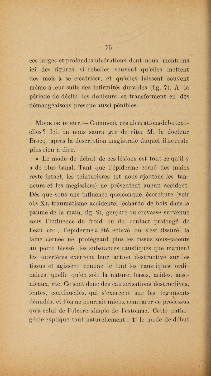 ces larges et profondes ulcérations dont nous montrons ici des figures, si rebelles souvent qu’elles mettent des mois à se cicatriser, et qu elles laissent souvent même à leur suite des infirmités durables (fig. 7). A la période de déclin, les douleurs se transforment en des démangeaisons presque aussi pénibles. Mode de début.—-Comment ces ulcérations débutent- elles? Ici, on nous saura gré de citer M. le docteur Brocq, après la description magistrale duquel il ne reste plus rien à dire. « Le mode de début de ces lésions est tout ce qu’il y a de plus banal. Tant que l’épiderme corné des mains reste intact, les teinturières (et nous ajoutons les tan¬ neurs et les mégissiers) ne présentent aucun accident. Dès que sous une influence quelconque, écorchure (voir ob's-X), traumatisme accidentel (écharde de bois dans la paume de la main, fig. 9), gerçure ou crevasse survenue sous l’influence du froid ou du contact prolongé de l’eau etc., l’épiderme a été enlevé ou s’est fissuré, la lame cornée ne protégeant plus les tissus sous-jacents au point blessé, les substances caustiques que manient les ouvrières exercent leur action destructive sur les tissus et agissent comme le font les caustiques ordi¬ naires, quelle qu’en soit la nature, bases, acides, arse¬ nicaux, etc. Ce sont donc des cautérisations destructives, lentes, continuelles, qui s'exercent sur les téguments V dénudés, et Tonne pourrait mieux comparer ce processus qu’à celui de T ulcère simple de l’estomac. Cette patho¬ génie explique tout naturellement : 1° le mode de début