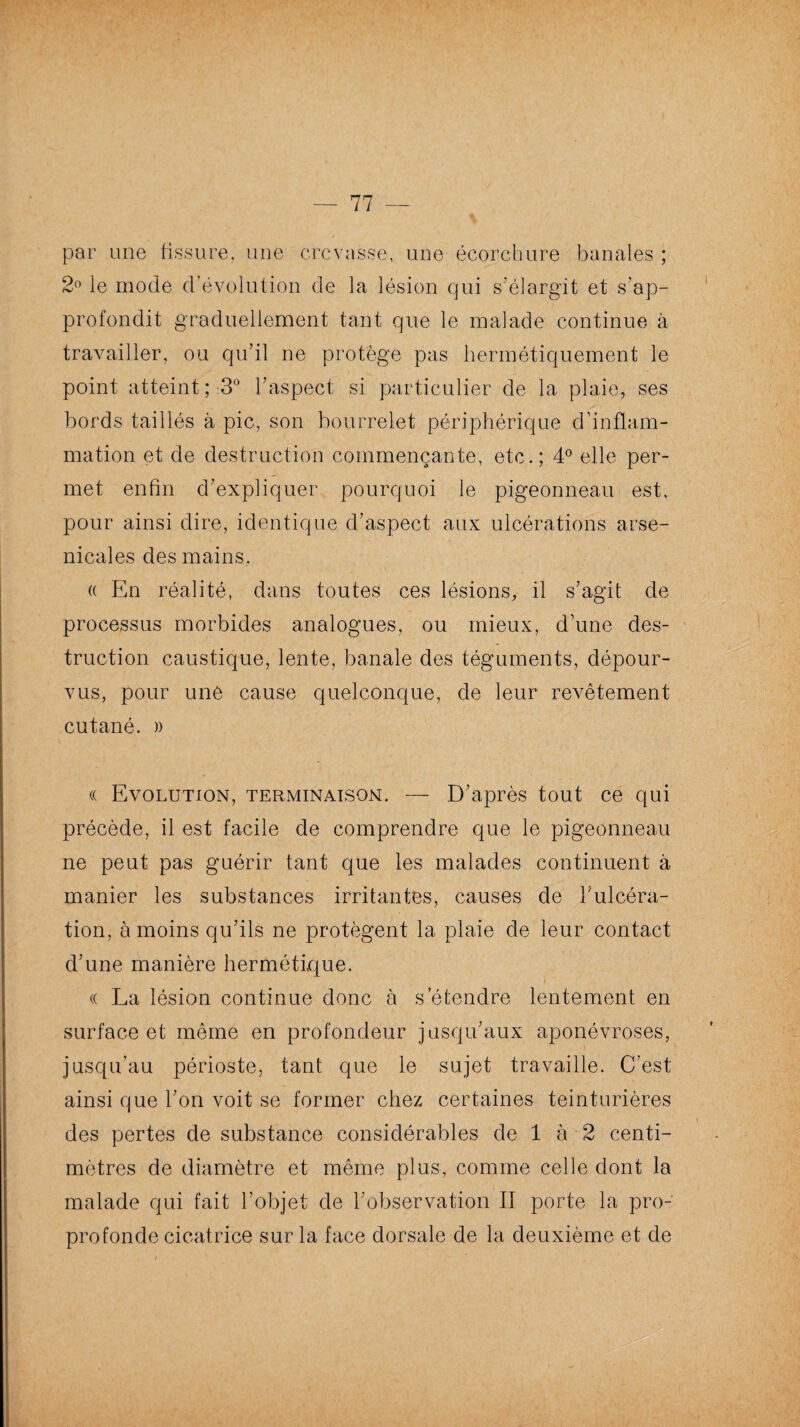 par une fissure, une crevasse, une écorchure banales ; 2° le mode d'évolution de la lésion qui s'élargit et s’ap¬ profondit graduellement tant que le malade continue à travailler, ou qu’il ne protège pas hermétiquement le point atteint; 3° l’aspect si particulier de la plaie, ses bords taillés à pic, son bourrelet périphérique d’inflam¬ mation et de destruction commençante, etc.; 4° elle per¬ met enfin d’expliquer pourquoi le pigeonneau est, pour ainsi dire, identique d’aspect aux ulcérations arse¬ nicales des mains. a En réalité, dans toutes ces lésions, il s’agit de processus morbides analogues, ou mieux, d’une des¬ truction caustique, lente, banale des téguments, dépour¬ vus, pour une cause quelconque, de leur revêtement cutané. » « Evolution, terminaison. — D’après tout ce qui précède, il est facile de comprendre que le pigeonneau ne peut pas guérir tant que les malades continuent à manier les substances irritantes, causes de l’ulcéra¬ tion, à moins qu’ils ne protègent la plaie de leur contact d’une manière hermétique. (( La lésion continue donc à s’étendre lentement en surface et même en profondeur jusqu’aux aponévroses, jusqu’au périoste, tant que le sujet travaille. C’est ainsi que l’on voit se former chez certaines teinturières des pertes de substance considérables de 1 à 2 centi¬ mètres de diamètre et même plus, comme celle dont la malade qui fait l’objet de l’observation II porte la pro¬ pre fonde cicatrice sur la face dorsale de la deuxième et de
