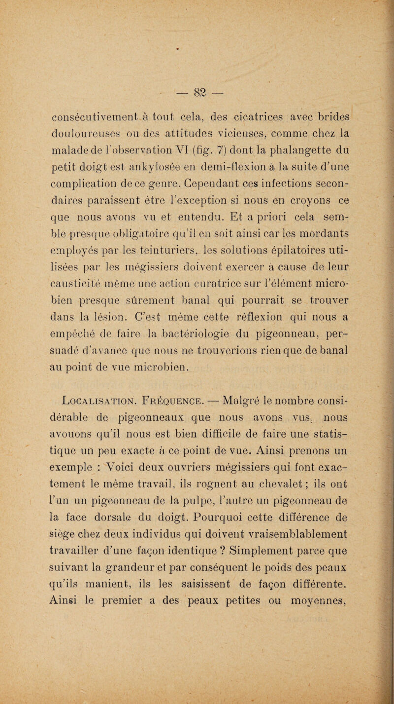 consécutivement à tout cela, des cicatrices avec brides douloureuses ou des attitudes vicieuses, comme chez la malade de l’observation VI (fig. 7) dont la phalangette du petit doigt est ankylosée en demi-flexion à la suite d'une complication de ce genre. Cependant ces infections secon¬ daires paraissent être l’exception si nous en croyons ce que nous avons vu et entendu. Et a priori cela sem¬ ble presque obligatoire qu'il en soit ainsi car les mordants employés par les teinturiers, les solutions épilatoires uti¬ lisées par les mégissiers doivent exercer a cause de leur causticité même une action curatrice sur l'élément micro¬ bien presque sûrement banal qui pourrait se trouver dans la lésion. C'est même cette réflexion qui nous a empêché de faire la bactériologie du pigeonneau, per¬ suadé d’avance que nous ne trouverions rien que de banal au point de vue microbien. Localisation. Fréquence. — Malgré le nombre consi¬ dérable de pigeonneaux que nous avons vus. nous avouons qu'il nous est bien difficile de faire une statis¬ tique un peu exacte à ce point de vue. Ainsi prenons un exemple : Voici deux ouvriers mégissiers qui font exac¬ tement le même travail, ils rognent au chevalet; ils ont l'un un pigeonneau de la pulpe, l'autre un pigeonneau de la face dorsale du doigt. Pourquoi cette différence de siège chez deux individus qui doivent vraisemblablement travailler d'une façon identique ? Simplement parce que suivant la grandeur et par conséquent le poids des peaux qu'ils manient, ils les saisissent de façon différente. Ainsi le premier a des peaux petites ou moyennes,
