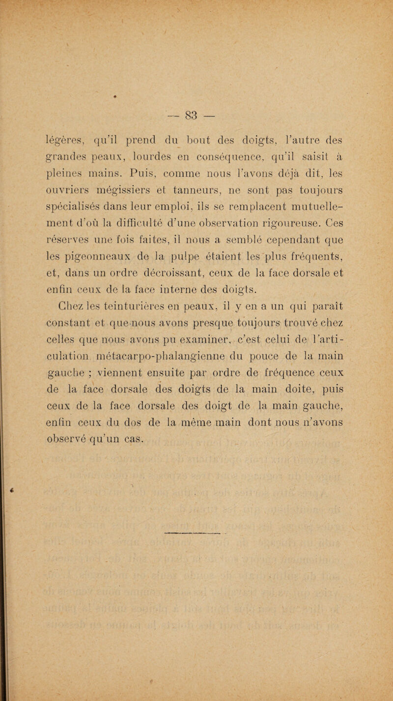 légères, qu’il prend du bout des doigts, l’autre des grandes peaux, lourdes en conséquence, qu’il saisit à pleines mains. Puis, comme nous l’avons déjà dit, les ouvriers mégissiers et tanneurs, ne sont pas toujours spécialisés dans leur emploi, ils se remplacent mutuelle¬ ment d’où la difficulté d’une observation rigoureuse. Ces réserves une fois faites, il nous a semblé cependant que les pigeonneaux de la pulpe étaient les plus fréquents, et, dans un ordre décroissant, ceux de la face dorsale et enfin ceux de la face interne des doigts. Chez les teinturières en peaux, il y en a un qui paraît constant et que nous avons presque toujours trouvé chez celles que nous avons pu examiner, c’est celui de l’arti¬ culation métacarpo-phalangienne du pouce de la main gauche ; viennent ensuite par ordre de fréquence ceux de la face dorsale des doigts de la main doite,. puis ceux de la face dorsale des doigt de la main gauche, enfin ceux du dos de la même main dont nous n’avons observé qu’un cas.