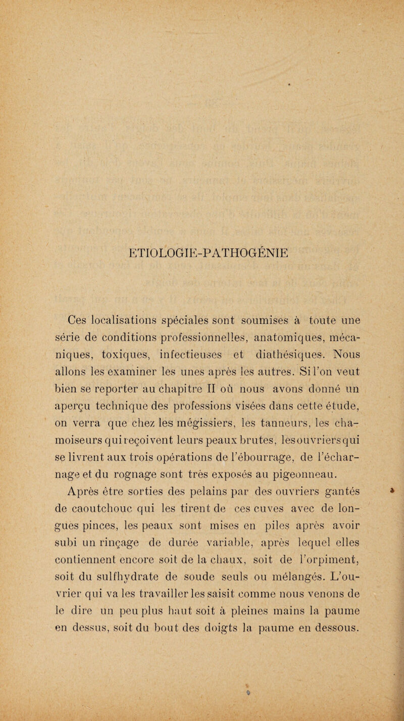 ETIOLOGIE-PATHOGÉNIE Ces localisations spéciales sont soumises à toute une série de conditions professionnelles, anatomiques, méca¬ niques, toxiques, infectieuses et diathésiques-. Nous allons les examiner les unes après les autres. Si Ton veut bien se reporter au chapitre II où nous avons donné un aperçu technique des professions visées dans cette étude, on verra que chez les mégissiers, les tanneurs, les cha- moiseurs qui reçoivent leurs peaux brutes, les ouvriers qui se livrent aux trois opérations de l’ébourrage, de l’échar¬ nage et du rognage sont très exposés au pigeonneau. Après être sorties des pelains par des ouvriers gantés de caoutchouc qui les tirent de ces cuves avec de lon¬ gues pinces, les peaux sont mises en piles après avoir subi un rinçage de durée variable, après lequel elles contiennent encore soit de la chaux, soit de l’orpiment, soit du sulfhydrate de soude seuls ou mélangés. L’ou¬ vrier qui va les travailler les saisit comme nous venons de le dire un peu plus haut soit à pleines mains la paume en dessus, soit du bout des doigts la paume en dessous.
