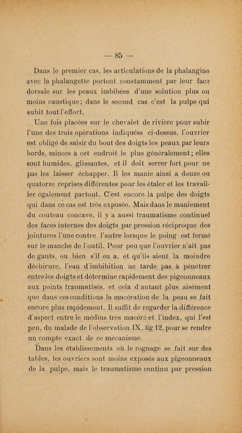 / — 85 — Dans le premier cas, les articulations de la phalangine avec la phalangette portent constamment par leur face dorsale sur les peaux imbibées d’une solution plus ou moins caustique; dans le second cas c’est la pulpe qui subit tout l’effort. Une fois placées sur le chevalet de rivière pour subir l’une des trois opérations indiquas ci-dessus, l’ouvrier est obligé de saisir du bout des doigts les peaux par leurs bords, minces à cet endroit le plus généralement; elles sont humides, glissantes, et il doit serrer fort pour ne pas les laisser échapper. Il les manie ainsi à douze ou quatorze reprises différentes pour les étaler et les travail¬ ler également partout. C’est encore-la pulpe des doigts » qui dans ce cas est très exposée. Mais dans le maniement du couteau concave, il v a aussi traumatisme continuel des faces internes des doigts par pression réciproque des jointures l’une contre l’autre lorsque le poing est fermé sur le manche de l’outil. Pour peu que l’ouvrier n’ait pas de gants, ou bien s’il en a, et qu’ils aient la moindre déchirure, l’eau d’imbibition ne tarde pas à pénétrer entre les doigts et détermine rapidement des pigeonneaux aux points traumatisés, et cela d’autant plus aisément que dans ces conditions la macération de la peau se fait encore plus rapidement. Il suffit de regarder la différence d’aspect entre le médius très macéré et l’index, qui l’est peu, du malade de l’observation IX, hg 12, pour se rendre un compte exact de ce mécanisme. Dans les établissements où le rognage se fait sur des tables, les ouvriers sont moins exposés aux pigeonneaux de la pulpe, mais le traumatisme continu par pression