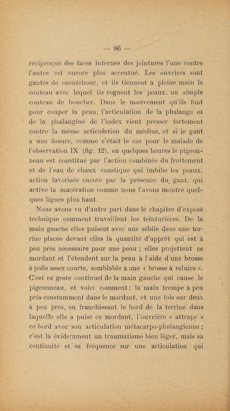 réciproque des faces internes des jointures l’une contre l’autre est encore plus accentué. Les ouvriers sont gantés de caoutchouc, et ils tiennent à pleine main le couteau avec lequel ils rognent les peaux, un simple couteau de boucher. Dans le mouvement qu’ils font pour couper la peau, l’articulation de la phalange et de la phalangine de l’index vient presser fortement contre la même articulation du médius, et si le gant a une fissure, comme c’était le cas pour le malade de l’observation IX (fig. 12), en quelques heures le pigeon¬ neau est constitué par l’action combinée du frottement et de l’eau de chaux caustique qui imbibe les peaux, action favorisée encore par la présence du gant, qui active la macération comme nous l’avons montré quel¬ ques lignes plus haut. Nous avons vu d’autre part dans le chapitre d’exposé technique comment travaillent les teinturières. De la main gauche elles puisent avec une sébile dans une ter¬ rine placée devant elles la quantité d’apprêt qui est à peu près nécessaire pour une peau ; elles projettent ce mordant et l’étendent sur la peau à l’aide d’une brosse à poils assez courte, semblable à une « brosse à reluire ». C’est ce geste continuel de la main gauche qui cause le pigeonneau, et voici comment : la main trempe à peu près constamment dans le mordant, et une fois sur deux à peu près, en franchissant le bord de la terrine dans laquelle elle a puisé ce mordant, l’ouvrière « attrape » ce;bord avec son articulation métacarpo-phalangienne; c’est là évidemment un traumatisme bien léger, mais sa continuité et sa fréquence sur une articulation qui