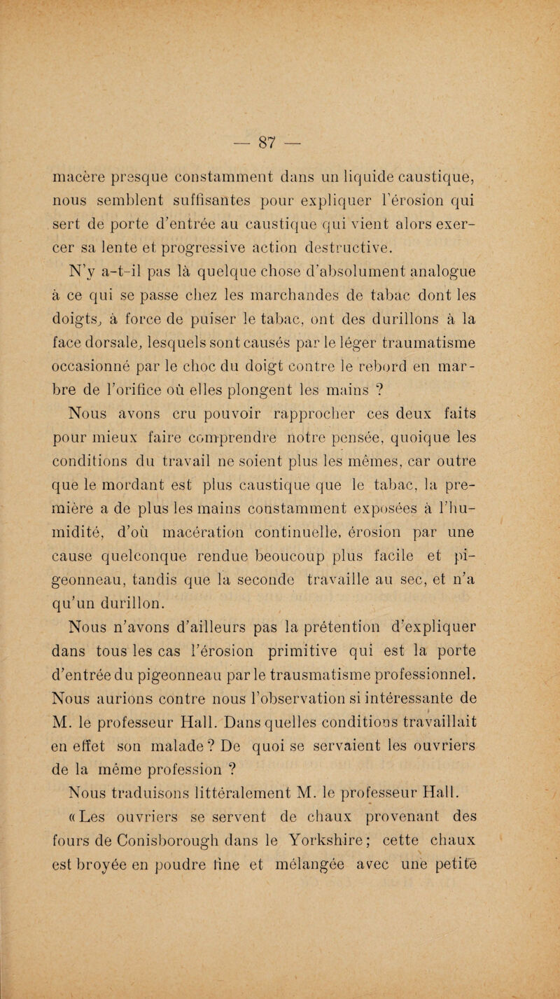 macère presque constamment dans un liquide caustique, nous semblent suffisantes pour expliquer l’érosion qui sert de porte d’entrée au caustique qui vient alors exer¬ cer sa lente et progressive action destructive. N’y a-t-il pas là quelque chose d’absolument analogue à ce qui se passe chez les marchandes de tabac dont les doigts, à force de puiser le tabac, ont des durillons à la face dorsale, lesquels sont causés par le léger traumatisme occasionné par le choc du doigt contre le rebord en mar¬ bre de l’orifice où elles plongent les mains ? Nous avons cru pouvoir rapprocher ces deux faits pour mieux faire comprendre notre pensée, quoique les conditions du travail ne soient plus les mêmes, car outre que le mordant est plus caustique que le tabac, la pre¬ mière a de plus les mains constamment exposées à l’hu¬ midité, d’où macération continuelle, érosion par une cause quelconque rendue beoucoup plus facile et pi¬ geonneau, tandis que la seconde travaille au sec, et n’a qu’un durillon. Nous n’avons d’ailleurs pas la prétention d’expliquer dans tous les cas l’érosion primitive qui est la porte d’entrée du pigeonneau par le trausmatisme professionnel. Nous aurions contre nous l’observation si intéressante de i M. le professeur Hall. Dans quelles conditions travaillait en effet son malade? De quoi se servaient les ouvriers de la même profession ? Nous traduisons littéralement M. le professeur Hall. «• «Les ouvriers se servent de chaux provenant des fours de Conisborough dans le Yorkshire; cette chaux est broyée en poudre fine et mélangée avec une petite