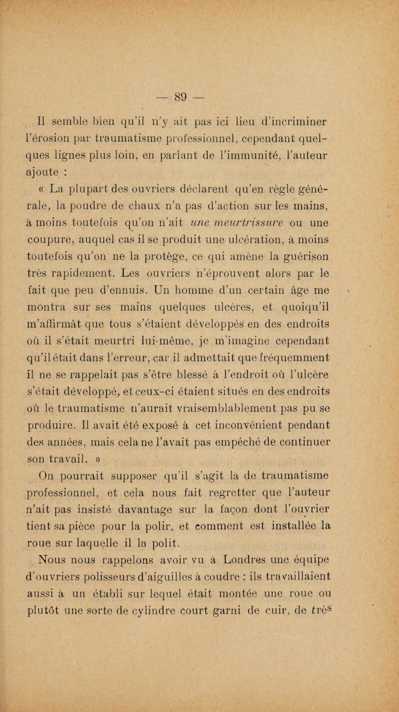 Il semble bien qu’il n’y ait pas ici lieu d’incriminer l’érosion par traumatisme professionnel, cependant quel¬ ques lignes plus loin, en parlant de l’immunité, l’auteur ajoute : « La plupart des ouvriers déclarent qu’en règle géné¬ rale, la poudre de chaux n’a pas d’action sur les mains, à moins toutefois qu’on n’ait une meurtrissure ou une coupure, auquel cas il se produit une ulcération, à moins toutefois qu’on ne la protège, ce qui amène la guérison très rapidement. Les ouvriers n’éprouvent alors par le fait que peu d’ennuis. Un homme d’un certain âge me montra sur ses mains quelques ulcères, et quoiqu’il m’affirmât que tous s’étaient développés'en des endroits où il s’était meurtri lui-même, je m’imagine cependant qu’il était dans l’erreur, car il admettait que fréquemment il ne se rappelait pas s’être blessé â l’endroit où l’ulcère s’était développé, et ceux-ci étaient situés en des endroits où le traumatisme n’aurait vraisemblablement pas pu se produire. Il avait été exposé à cet inconvénient pendant des années, mais cela ne l’avait pas empêché de continuer son travail. » On pourrait supposer qu'il s’agit là de traumatisme professionnel, et cela nous fait regretter que l’auteur n’ait pas insisté davantage sur la façon dont l’ouvrier tient sa pièce pour la polir, et comment est installée la roue sur laquelle il la polit. Nous nous rappelons avoir vu â Londres une équipe d’ouvriers polisseurs d’aiguilles â coudre : ils travaillaient aussi à un établi sur lequel était montée une roue ou plutôt une sorte de cylindre court garni de cuir, de très