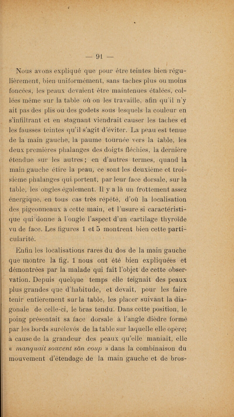 * Nous avons expliqué que pour être teintes bien régu¬ lièrement, bien uniformément, sans taches plus ou moins foncées, les peaux devaient être maintenues étalées, col¬ lées même sur la table où on les travaille, afin qu'il n’y ait pas des plis ou des godets sous lesquels la couleur en s’infiltrant et en stagnant viendrait causer les taches et les fausses teintes qu'il s’agit d’éviter. La peau est tenue de la main gauche, la paume tournée vers la table, les deux premières phalanges des doigts fléchies, la dernière étendue sur les autres ; en d’autres termes, quand la main gauche étire la peau, ce sont les deuxième et troi¬ sième phalanges qui portent, parleur face dorsale, sur la table, les ongles également. Il y a là un frottement assez énergique, en tous cas très répété, d’où la localisation des pigeonneaux à cette main, et l’usure si caractéristi¬ que qui donne à l’ongle l’aspect d’un cartilage thyroïde vu de face. Les figures 1 et 5 montrent bien cette parti¬ cularité. Enfin les localisations rares du dos de la main gauche que montre la fig. 1 nous ont été bien expliquées et démontrées par la malade qui fait l’objet de cette obser¬ vation. Depuis quelque temps elle teignait des peaux plus grandes que d’habitude, et devait, pour les faire tenir entièrement sur la table, les placer suivant la dia¬ gonale de celle-ci, le bras tendu. Dans cette position, le poing présentait sa face dorsale à l’angle dièdre formé par les bords surélevés de la table sur laquelle elle opère; à cause de la grandeur des peaux qu’elle maniait, elle « manquait souvent son coup » dans la combinaison du mouvement d’étendage de la main gauche et de bros-