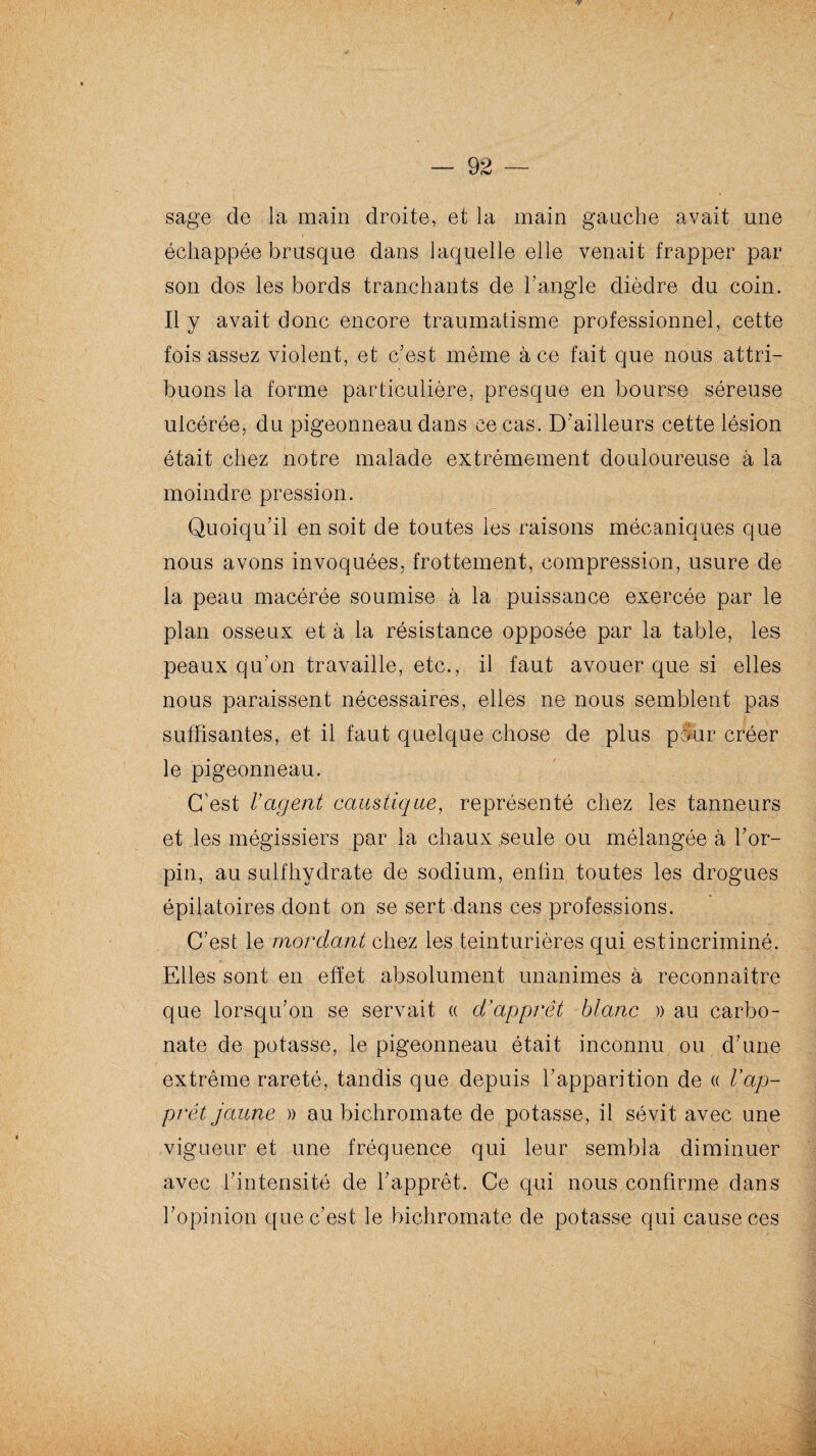 sage de la main droite, et la main gauche avait une échappée brusque dans laquelle elle venait frapper par son dos les bords tranchants de l’angle dièdre du coin. Il y avait donc encore traumatisme professionnel, cette fois assez violent, et c'est même à ce fait que nous attri¬ buons la forme particulière, presque en bourse séreuse ulcérée, du pigeonneau dans ce cas. D’ailleurs cette lésion était chez notre malade extrêmement douloureuse à la moindre pression. Quoiqu’il en soit de toutes les raisons mécaniques que nous avons invoquées, frottement, compression, usure de la peau macérée soumise à la puissance exercée par le plan osseux et à la résistance opposée par la table, les peaux qu’on travaille, etc., il faut avouer que si elles nous paraissent nécessaires, elles ne nous semblent pas suffisantes, et il faut quelque chose de plus pour créer le pigeonneau. C’est Vagent caustique, représenté chez les tanneurs et les mégissiers par la chaux seule ou mélangée à For- pin, au suif hydrate de sodium, enfin toutes les drogues épilatoires dont on se sert dans ces professions. C’est le mordant chez les teinturières qui est incriminé. Elles sont en effet absolument unanimes à reconnaître que lorsqu’on se servait « d'apprêt blanc » au carbo¬ nate de potasse, le pigeonneau était inconnu ou d’une extrême rareté, tandis que depuis l’apparition de « Vap¬ prêt jaune » au bichromate de potasse, il sévit avec une vigueur et une fréquence qui leur sembla diminuer avec l’intensité de l’apprêt. Ce qui nous confirme dans l’opinion que c’est le bichromate de potasse qui cause ces