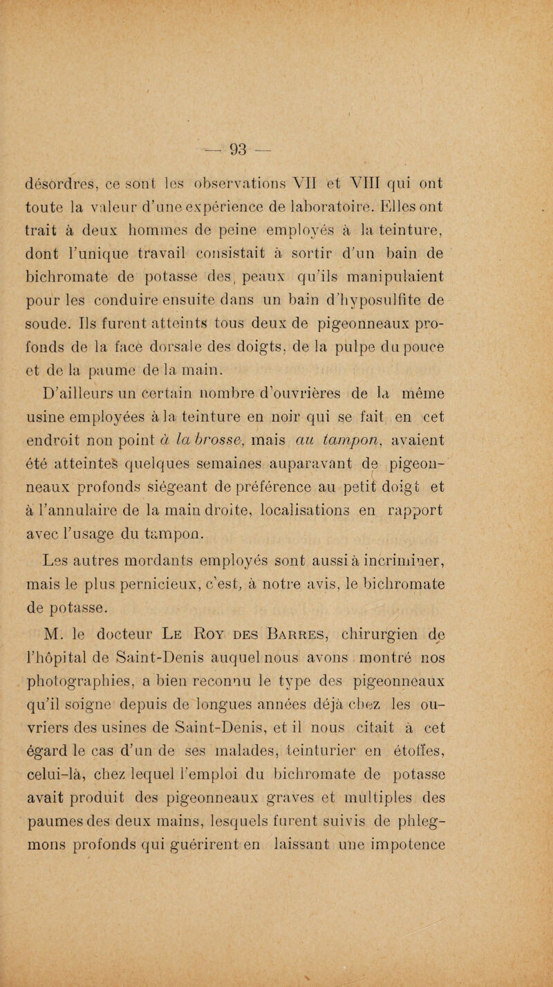 désordres, ce sont les observations VII et VIII qui ont toute la valeur d’une expérience de laboratoire. Elles ont trait à deux hommes de peine employés à la teinture, dont l’unique travail consistait à sortir d’un bain de bichromate de potasse des, peaux qu’ils manipulaient pour les conduire ensuite dans un bain d’hyposulfite de soude. Ils furent atteints tous deux de pigeonneaux pro¬ fonds de la face dorsale des doigts, de la pulpe du pouce et de la paume de la main. D’ailleurs un certain nombre d’ouvrières de la même usine employées à la teinture en noir qui se fait en cet endroit non point à la brosse, mais au tampon, avaient été atteinte^ quelques semaines auparavant de pigeon¬ neaux profonds siégeant de préférence au petit doigt et à l’annulaire de la main droite, localisations en rapport avec l’usage du tampon. Les autres mordants employés sont aussi à incriminer, mais le plus pernicieux, c’est, à notre avis, le bichromate de potasse. M. le docteur Le Roy des Barres, chirurgien de l’hôpital de Saint-Denis auquel nous avons montré nos photographies, a bien reconnu le type des pigeonneaux qu’il soigne depuis de longues années déjà chez les ou¬ vriers des usines de Saint-Denis, et il nous citait à cet égard le cas d’un de ses malades, teinturier en étoffes, celui-là, chez lequel l’emploi du bichromate de potasse avait produit des pigeonneaux graves et multiples des paumes des deux mains, lesquels furent suivis de phleg¬ mons profonds qui guérirent en laissant une impotence