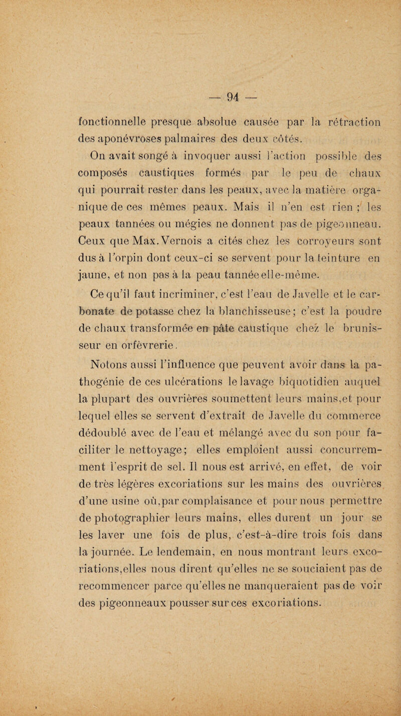 fonctionnelle presque absolue causée par la rétraction des aponévroses palmaires des deux côtés. On avait songé à invoquer aussi l’action possible des composés caustiques formés par le peu de chaux qui pourrait rester dans les peaux, avec la matière orga¬ nique de ces mêmes peaux. Mais il n’en est rien; les peaux tannées ou mégies ne donnent pas de pigeonneau. Ceux que Max. Vernois a cités chez les corroyeurs sont dus à l’orpin dont ceux-ci se servent pour la teinture en jaune, et non pas à la peau tannée elle-même. Ce qu’il faut incriminer, c’est l’eau de Javelle et le car¬ bonate dépotasse chez la blanchisseuse ; c’est la poudre de chaux transformée en pâte caustique chez le hrunis- seur en orfèvrerie. Notons aussi l’influence que peuvent avoir dans la pa¬ thogénie de ces ulcérations le lavage biquotidien auquel la plupart des ouvrières soumettent leurs mains,et pour lequel elles se servent d’extrait de Javelle du commerce dédoublé avec de l’eau et mélangé avec du son pour fa¬ ciliter le nettoyage; elles emploient aussi concurrem¬ ment l’esprit de sel. Il nous est arrivé, en effet, de voir de très légères excoriations sur les mains des ouvrières d’une usine où,par complaisance et pour nous permettre de photographier leurs mains, elles durent un jour se les laver une fois de plus, c’est-à-dire trois fois dans la journée. Le lendemain, en nous montrant leurs exco¬ riations,elles nous dirent qu’elles ne se souciaient pas de recommencer parce qu’elles ne manqueraient pas de voir des pigeonneaux pousser sur ces excoriations. ✓