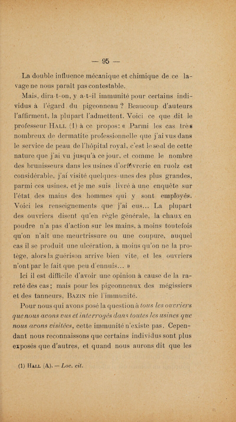 La double influence mécanique et chimique de ce la¬ vage ne nous paraît pas contestable. Mais, dira-t-on, y a-t-il immunité pour certains indi¬ vidus à fl égard du pigeonneau ? Beaucoup d’auteurs l'affirment, la plupart l’admettent. Voici ce que dit le professeur Hall (!) à ce propos: « Parmi les cas très nombreux de dermatite professionnelle que j’ai vus dans le service de peau de T hôpital royal, c’est le seul de cette nature que j’ai vu jusqu’à ce jour, et comme le nombre des brunisseurs dans les usines d’orfèvrerie en ruolz est considérable, j’ai visité quelques-unes des plus grandes, parmi ces usines, et je me suis livré à une enquête sur l’état des mains des hommes qui y sont employés. Voici les renseignements que j’ai eus... La plupart des ouvriers disent qu’en règle générale, la chaux en poudre n’a pas d’action sur les mains, à moins toutefois qu’on n’ait une meurtrissure ou une coupure, auquel cas il se produit une ulcération, à moins qu’on ne la pro¬ tège, alors la guérison arrive bien vite, et les ouvriers n’ont par le fait que peu d’ennuis... » Ici il est difficile d’avoir une opinion à cause de la ra¬ reté des cas; mais pour les pigeonneaux des mégissiers et des tanneurs, Bazin nie l’immunité. Pour nous qui avons posé la question à tous les ouvriers c/uenous avons vus et interrogés dans toutes les usines que nous avons visitées, cette immunité n’existe pas. Cepen¬ dant nous reconnaissons que certains individus sont plus exposés que d’autres, et quand nous aurons dit que les (1) Hall (A.). — Loc. cit.