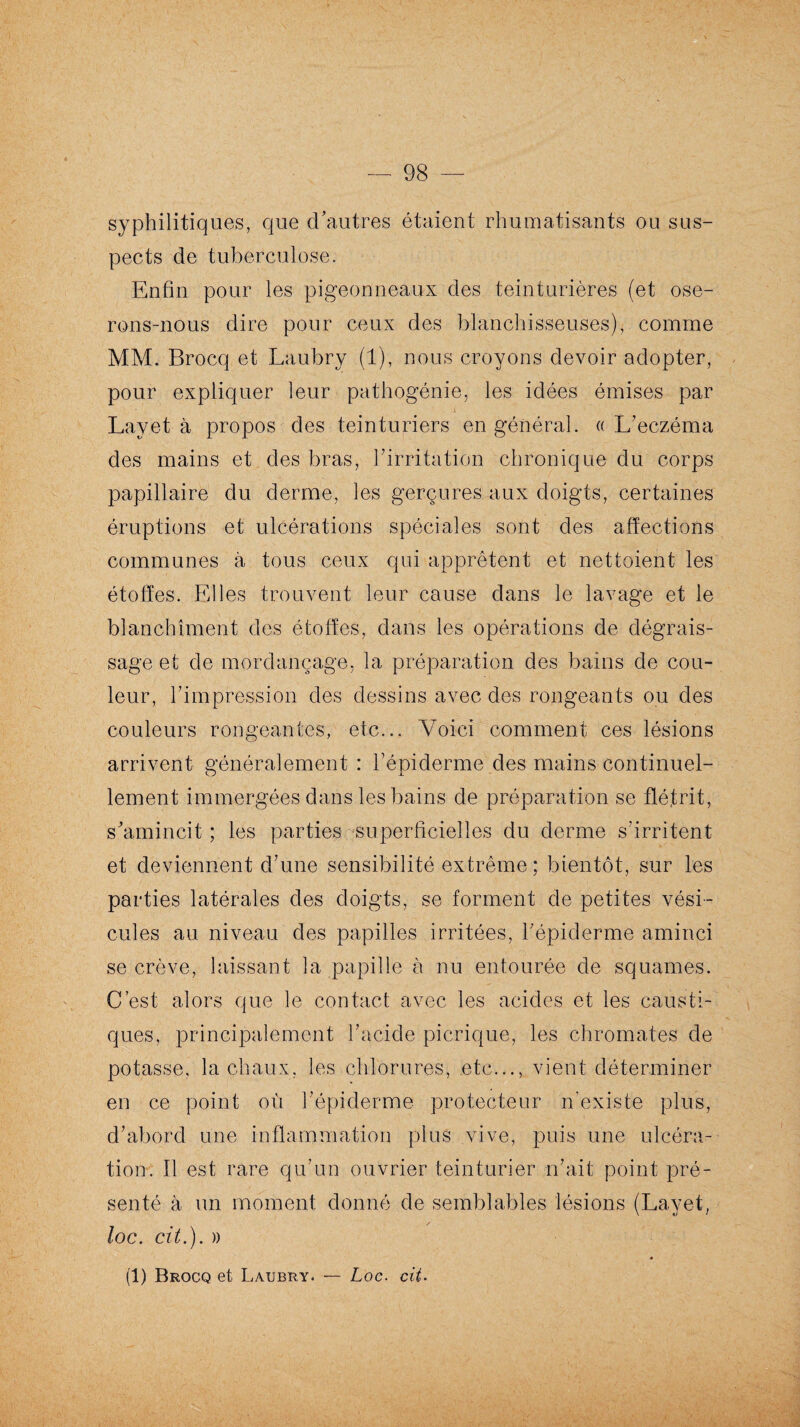 syphilitiques, que d’autres étaient rhumatisants ou sus¬ pects de tuberculose. Enfin pour les pigeonneaux des teinturières (et ose¬ rons-nous dire pour ceux des blanchisseuses), comme MM. Brocq et Laubry (1), nous croyons devoir adopter, pour expliquer leur pathogénie, les idées émises par Layet à propos des teinturiers en général. «L’eczéma des mains et des bras, l’irritation chronique du corps papillaire du derme, les gerçures aux doigts, certaines éruptions et ulcérations spéciales sont des affections communes à tous ceux qui apprêtent et nettoient les étoffes. Elles trouvent leur cause dans le lavage et le blanchiment des étoffes, dans les opérations de dégrais¬ sage et de mordançage, la préparation des bains de cou¬ leur, l'impression des dessins avec des rongeants ou des couleurs rongeantes, etc... Voici comment ces lésions arrivent généralement : l’épiderme des mains continuel¬ lement immergées dans les bains de préparation se flétrit, s’amincit ; les parties superficielles du derme s’irritent et deviennent d’une sensibilité extrême: bientôt, sur les parties latérales des doigts, se forment de petites vési¬ cules au niveau des papilles irritées, l'épiderme aminci se crève, laissant la papille à nu entourée de squames. C’est alors que le contact avec les acides et les causti¬ ques, principalement l’acide picrique, les chromâtes de potasse, la chaux, les chlorures, etc..., vient déterminer en ce point où l’épiderme protecteur n’existe plus, d’abord une inflammation plus vive, puis une ulcéra¬ tion. Il est rare qu’un ouvrier teinturier n’ait point pré¬ senté à un moment donné de semblables lésions (Layet, loc. cit.). » » (1) Brocq et Laubry. — Loc. cit■