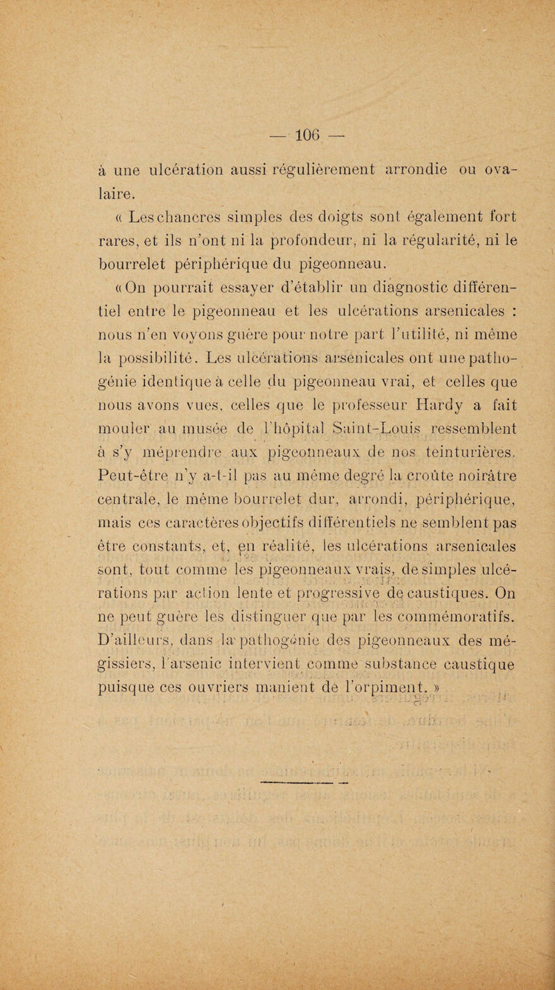 à une ulcération aussi régulièrement arrondie ou ova¬ laire. a Les chancres simples des doigts sont également fort rares, et ils n’ont ni la profondeur, ni la régularité, ni le bourrelet périphérique du pigeonneau. «On pourrait essayer d’établir un diagnostic différen¬ tiel entre le pigeonneau et les ulcérations arsenicales : nous n’en voyons guère pour notre part l’utilité, ni même la possibilité. Les ulcérations arsenicales ont une patho¬ génie identique à celle du pigeonneau vrai, et celles que nous avons vues, celles que le professeur Hardy a fait mouler au musée de l'hôpital Saint-Louis ressemblent à s’y méprendre aux pigeonneaux de nos teinturières. Peut-être n’y a-t-il pas au même degré la croûte noirâtre centrale, le même bourrelet dur, arrondi, périphérique, mais ces caractères objectifs différentiels ne semblent pas être constants, et, pn réalité, les ulcérations arsenicales * • o “ .... •. sont, tout comme les pigeonneaux vrais, de simples ulcé- ■; . ' ; ■’ J ,f ‘ •  rations par action lente et progressi ve do caustiques. On • -• ; .1 • ! • L.v \ : \ , •. ne peut guère les distinguer que par les commémoratifs. D’ailleurs, dans hr pathogénie des pigeonneaux des mé- gissiers, l'arsenic intervient comme substance caustique puisque ces ouvriers manient de l’orpiment, » , -C> ' ■ - ■ ' ' .• ' t ■ ' •: ■- ■ ' . r -X CO ; ■