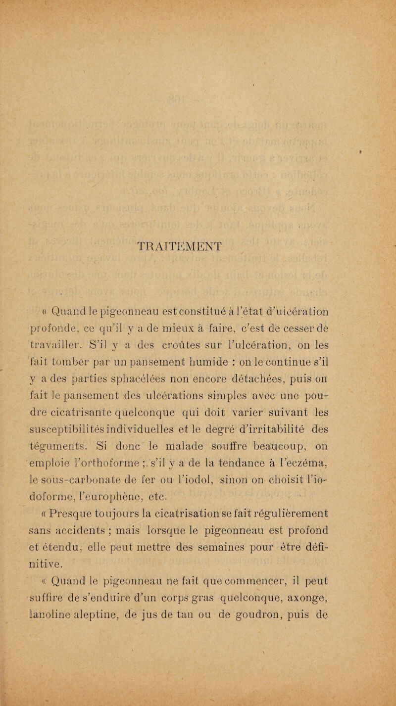 TRAITEMENT « Quand le pigeonneau est constitué à Tétât d'ulcération profonde, ce qu’il y a de mieux à faire, c'est de cesser de travailler. S'il y a des croûtes sur l'ulcération, on les fait tomber par un pansement humide : on le continue s'il y a des parties sphacélées non encore détachées, puis on fait le pansement des ulcérations simples avec une pou¬ dre cicatrisante quelconque qui doit varier suivant les susceptibilités individuelles et le degré d'irritabilité des téguments. Si donc le malade souffre beaucoup, on emploie l'orthoforme ;. s'il y a de la tendance à l'eczéma, le sous-carbonate de fer ou Tioclol, sinon orr choisit l'io- doforme, l’europhène, etc. « Presque toujours la cicatrisation se fait régulièrement sans accidents ; mais lorsque le pigeonneau est profond et étendu, elle peut mettre des semaines pour être défi- nitive. (( Quand le pigeonneau ne fait que commencer, il peut suffire de s’enduire d’un corps gras quelconque, axonge, lanoline aleptine, de jus de tan ou de goudron, puis de