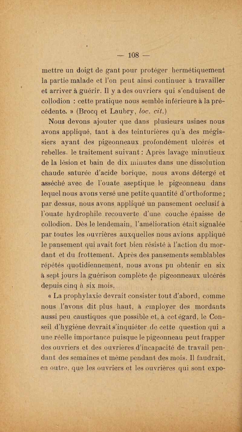 — 108 — mettre un doigt de gant pour protéger hermétiquement la partie malade et Ton peut ainsi continuer à travailler et arriver à guérir. Il y a des ouvriers qui s’enduisent de collodion : cette pratique nous semble inférieure à la pré¬ cédente. » (Brocq et Laubry, loc. cit.) Nous devons ajouter que dans plusieurs usines nous avons appliqué, tant à des teinturières qu’à des mégis- siers ayant des pigeonneaux profondément ulcérés et rebelles, le traitement suivant : Après lavage minutieux de la lésion et bain de dix minutes dans une dissolution chaude saturée d’acide borique, nous avons détergé et asséché avec de l’ouate aseptique le pigeonneau dans lequel nous avons versé une petite quantité d’orthoforme ; par dessus, nous avons appliqué un pansement occlusif à l’ouate hydrophile recouverte d’une couche épaisse de collodion. Dès le lendemain, l’amélioration était signalée par toutes les ouvrières auxquelles nous avions appliqué le pansement qui avait fort bien résisté à l’action du mor¬ dant et du frottement. Après des pansements semblables répétés quotidiennement, nous avons pu obtenir en six à sept jours la guérison complète de pigeonneaux ulcérés depuis cinq à six mois. (i La prophylaxie devrait consister tout d’abord, comme nous l’avons dit plus haut, à employer des mordants aussi peu caustiques que possible et, à cet égard, le Con¬ seil d’hygiène devrait s’inquiéter de cette question qui a une réelle importance puisque le pigeonneau peut frapper des ouvriers et des ouvrières d’incapacité de travail pen¬ dant des semaines et même pendant des mois. Il faudrait, en outre, que les ouvriers et les ouvrières qui sont expo-