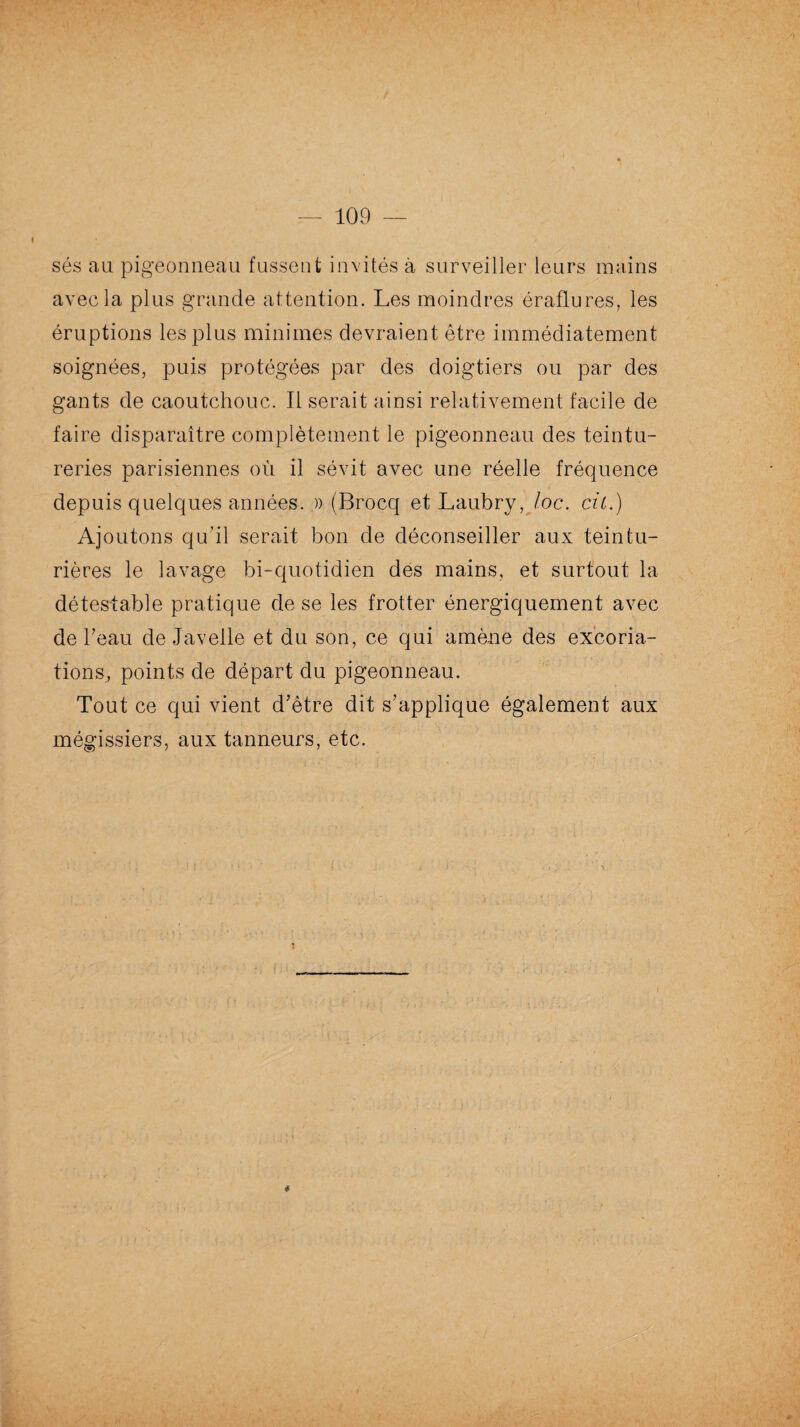109 sés au pigeonneau fussent invités à surveiller leurs mains avec la plus grande attention. Les moindres éraflures, les éruptions les plus minimes devraient être immédiatement soignées, puis protégées par des doigtiers ou par des gants de caoutchouc. Il serait ainsi relativement facile de faire disparaître complètement le pigeonneau des teintu¬ reries parisiennes où il sévit avec une réelle fréquence depuis quelques années. » (Brocq et Laubry, Joe. cil.) Ajoutons qu’il serait bon de déconseiller aux teintu¬ rières le lavage bi-quotidien des mains, et surtout la détestable pratique de se les frotter énergiquement avec de beau de Javelle et du son, ce qui amène des excoria¬ tions, points de départ du pigeonneau. Tout ce qui vient d’être dit s’applique également aux mégissiers, aux tanneurs, etc. *