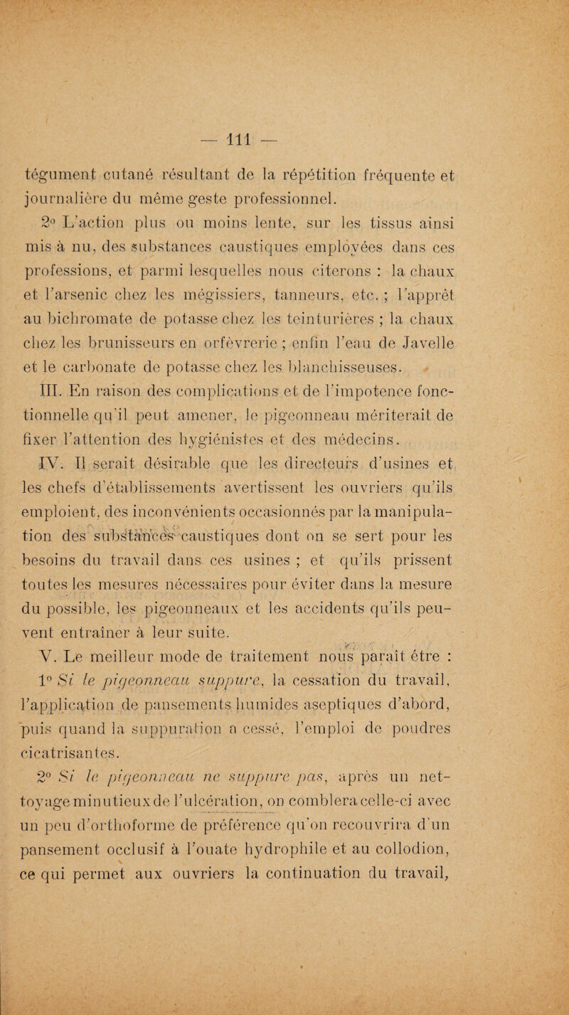 tégument cutané résultant de la répétition fréquente et journalière du même geste professionnel. 2° L’action plus ou moins lente, sur les tissus ainsi mis à nu, des substances caustiques employées dans ces professions, et parmi lesquelles nous citerons : la chaux et l’arsenic chez les mégissiers, tanneurs, etc. ; l’apprêt au bichromate de potasse chez les teinturières ; la chaux chez les brunisseurs en orfèvrerie ; enfin l’eau de Javelle et le carbonate de potasse chez les blanchisseuses. III. En raison des complications et de l’impotence fonc¬ tionnelle qu’il peut amener, le pigeonneau mériterait de fixer l’attention des hygiénistes et des médecins. IV. Il serait désirable que les directeurs d’usines et les chefs d’établissements avertissent les ouvriers qu’ils emploient, des inconvénients occasionnés par la manipula- tion des substaucés' caustiques dont on se sert pour les besoins du travail dans, ces usines ; et qu’ils prissent toutes les mesures nécessaires pour éviter dans la mesure du possible, les pigeonneaux et les accidents qu’ils peu¬ vent entraîner à leur suite. V. Le meilleur mode de traitement nous paraît être : 1° Si le pigeonneau suppure, la cessation du travail, l’application de pansements humides aseptiques d’abord, puis quand la suppuration a cessé, l’emploi de poudres cicatrisantes. 2° Si le pigeonneau ne suppure pas, après un net¬ toyage minutieuxde l’ulcération, on comblera celle-ci avec un peu d’orthoforme de préférence qu’on recouvrira d’un pansement occlusif à l’ouate hydrophile et au collodion, ce qui permet aux ouvriers la continuation du travail,