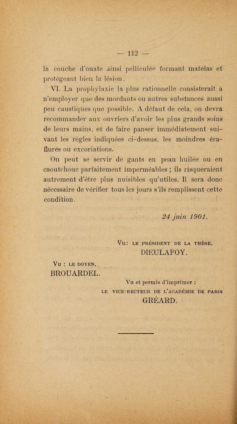 la couche d'ouate ainsi pelliculée formant matelas et protégeant bien la lésion. VI. La prophylaxie la plus rationnelle consisterait à n’employer que des mordants ou autres substances aussi peu caustiques que possible. A défaut de cela, on devra recommander aux ouvriers d’avoir les plus grands soins de leurs mains, et de faire panser immédiatement sui¬ vant les règles indiquées ci-dessus, les moindres éra¬ flures ou excoriations. On peut se servir de gants en peau huilée ou en caoutchouc parfaitement imperméables ; ils risqueraient autrement d’être plus nuisibles qu’utiles. Il sera donc nécessaire de vérifier tous les jours s’ils remplissent cette condition. 24 juin 1901 Vu: LE PRÉSIDENT DE LA THÈSE DIEULAFOY. Vu : LE DOYEN, BROUARDEL Vu et permis d’imprimer : LE VICE-RECTEUR DE L’ACADEMIE DE PARIS GRÉARD.