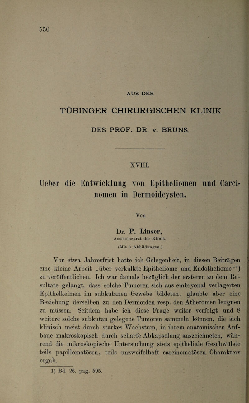 AUS DER TÜBINGER CHIRURGISCHEN KLINIK DES PROF. DR. v. BRUNS. XVIII. Ueber die Entwicklung von Epitheliomen und Carci- nonien in Dermoidcysten. Yon Dr. P. Lins er, Assistenzarzt der Klinik. (Mit 3 Abbildungen.) Vor etwa Jahresfrist hatte ich Gelegenheit, in diesen Beiträgen eine kleine Arbeit „über verkalkte Epitheliome und Endotheliome“1) zu veröffentlichen. Ich war damals bezüglich der ersteren zu dem Re¬ sultate gelangt, dass solche Tumoren sich aus embryonal verlagerten Epithelkeimen im subkutanen Gewebe bildeten, glaubte aber eine Beziehung derselben zu den Dermoiden resp. den Atheromen leugnen zu müssen. Seitdem habe ich diese Frage weiter verfolgt und 8 weitere solche subkutan gelegene Tumoren sammeln können, die sich klinisch meist durch starkes Wachstum, in ihrem anatomischen Auf¬ baue makroskopisch durch scharfe Abkapselung auszeichneten, wäh¬ rend die mikroskopische Untersuchung stets epitheliale Geschwiilste teils papillomatösen, teils unzweifelhaft carcinomatösen Charakters ergab. O 1) Bd. 26. pag. 595.