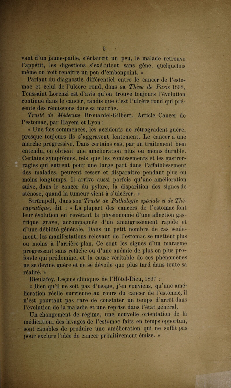 vant d’un jaune-paille, s’éclaircit un peu, le malade retrouve l’appétit, les digestions s’exécutent sans gêne, quelquefois même on voit renaître un peu d’embonpoint. » Parlant du diagnostic différentiel entre le cancer de l’esto¬ mac et celui de l’ulcère rond, dans sa Thèse de Paris 1898, Toussaint Lorenzi est d’avis qu’on trouve toujours l’évolution continue dans le cancer, tandis que c’est l’ulcère rond qui pré¬ sente des rémissions dans sa marche. Traité de Médecine Brouardel-Gilbert. Article Cancer de l’estomac, par Hayem et Lyon : « Une fois commencés, les accidents ne rétrogradent guère, presque toujours ils s’aggravent lentement. Le cancer a une marche progressive. Dans certains cas, par un traitement bien entendu, on obtient une amélioration plus ou moins durable. Certains symptômes, tels que les vomissements et les gastror- ragies qui entrent pour une large part dans l’affaiblissement des malades, peuvent cesser et disparaître pendant plus ou moins longtemps. Il arrive aussi parfois qu’une amélioration suive, dans le cancer du pylore, la disparition des signes de sténose, quand la tumeur vient à s’ulcérer. » Strümpell, dans son Traité de Pathologie spéciale et de Thé¬ rapeutique, dit : « La plupart des cancers de l’estomac font leur évolution en revêtant la physionomie d’une afïection gas¬ trique grave, accompagnée d’un amaigrissement rapide et d’une débilité générale. Dans un petit nombre de cas seule¬ ment, les manifestations relevant de l’estomac se mettent plus ou moins à l’arrière-plan. Ce sont les signes d’un marasme progressant sans relâche ou d’une anémie de plus en plus pro¬ fonde qui prédomine, et la cause véritable de ces phénomènes ne se devine guère et ne se dévoile que plus tard dans toute sa réalité. » Dieulafoy, Leçons cliniques de l’Hôtel-Dieu, 1897 : « Bien qu’il ne soit pas d’usage, j’en conviens, qu’une amé¬ lioration réelle survienne au cours du cancer de l’estomac, il n’est pourtant pas rare de constater un temps d’arrêt dans l’évolution de la maladie et une reprise dans l’état général. Un changement de régime, une nouvelle orientation de la médication, des lavages de l’estomac faits en temps opportun, sont capables de produire une amélioration qui ne suffit pas pour exclure l’idée de cancer primitivement émise. »