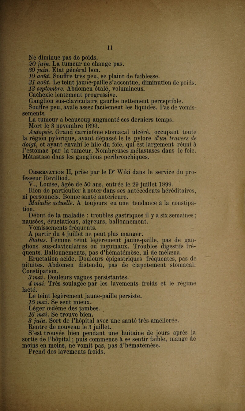 Ne diminue pas de poids. 20 juin. La tumeur ne change pas. 30 juin. Etat général bon. 10 août. Souffre très peu, se plaint de faiblesse. 31 août. Le teint jaune-paille s’accentue, diminution de poids. 13 septembre. Abdomen étalé, volumineux. Cachexie lentement progressive. Ganglion sus-claviculaire gauche nettement perceptible. Souffre peu, avale assez facilement les liquides. Pas de vomis¬ sements. La tumeur a beaucoup augmenté ces derniers temps. Mort le 3 novembre 1899. Autopsie. Grand carcinome stomacal ulcéré, occupant toute la région pylorique, ayant dépassé le le pylore d’un travers de doigt, et ayant envahi le hile du foie, qui est largement réuni à l’estomac par la tumeur. Nombreuses métastases dans le foie. Métastase dans les ganglions péribronchiques. Observation II, prise par le Dr Wiki dans le service du pro¬ fesseur Revilliod. Y., Louise, âgée de 50 ans, entrée le 29 juillet 1899. Rien de particulier à noter dans ses antécédents héréditaires, ni personnels. Bonne santé antérieure. Maladie actuelle. A toujours eu une tendance à la constipa¬ tion. Début de la maladie : troubles gastriques il y a six semaines; nausées, éructations, aigreurs, ballonnement. ' Vomissements fréquents. A partir du 4 juillet ne peut plus manger. Status. Femme teint légèrement jaune-paille, pas de gan¬ glions sus-claviculaires ou inguinaux. Troubles digestifs fré¬ quents. Ballonnements, pas d’hématémèse, ni de mélæna. Eructation acide. Douleurs épigastriques fréquentes, pas de pituites. Abdomen distendu, pas de clapotement stomacal. Constipation. 3 mai. Douleurs vagues persistantes. 4 mai. Très soulagée par les lavements froids et le régime lacté. Le teint légèrement jaune-paille persiste. 16 mai. Se sent mieux. Léger œdème des jambes. 16 mai. Se trouve bien. 3 juin. Sort de l’hôpital avec une santé très améliorée. Rentre de nouveau le 3 juillet. S’est trouvée bien pendant une huitaine de jours après la sortie de l’hôpital ; puis commence à se sentir faible, mange de moins en moins, ne vomit pas, pas d’hématémèse. Prend des lavements froids.