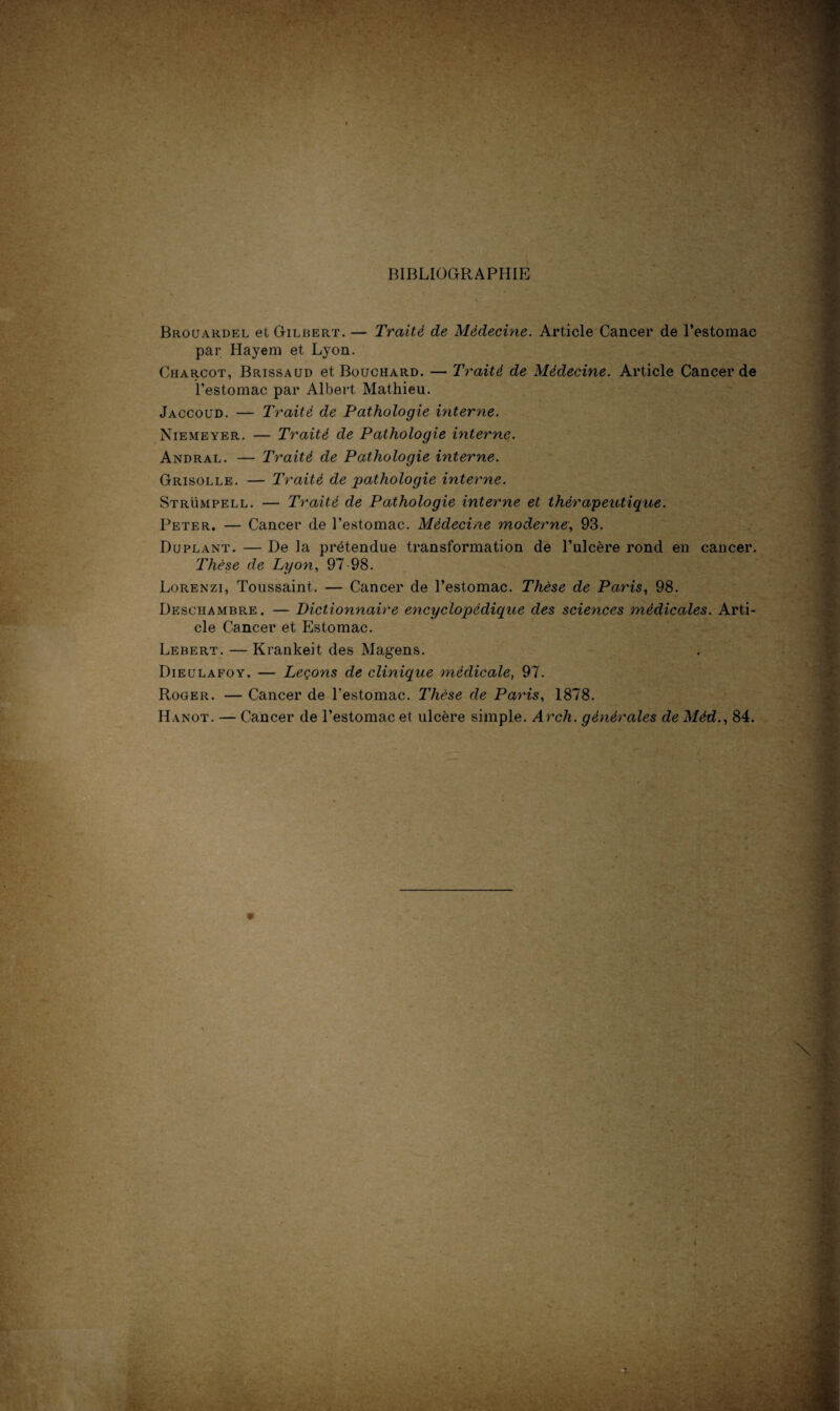 BIBLIOGRAPHIE Brouardel et Gilbert. — Traité de Médecine. Article Cancer de l’estomac par Hayem et Lyon. Charcot, Brissaud et Bouchard. — Traité de Médecine. Article Cancer de l’estomac par Albert Mathieu. Jaccoud. — Traité de Pathologie uiterne. Niemeyer. — Traité de Pathologie interne. Andral. — Traité de Pathologie interne. Grisolle. — Traité de pathologie interne. Strümpell. — Traité de Pathologie interne et thérapeutique. Peter. — Cancer de l’estomac. Médecine moderne, 93. Duplant. — De la prétendue transformation de l’ulcère rond en cancer. Thèse de Lyon, 97-98. Lorenzi, Toussaint. — Cancer de l’estomac. Thèse de Paris, 98. Deschambre. — Dictionnaire encyclopédique des sciences médicales. Arti¬ cle Cancer et Estomac. Lebert. — Krankeit des Magens. Dieulafoy. — Leçons de clinique médicale, 97. Roger. — Cancer de l’estomac. Thèse de Paris, 1878. Hanot. — Cancer de l’estomac et ulcère simple. Arch. générales de Méd., 84.