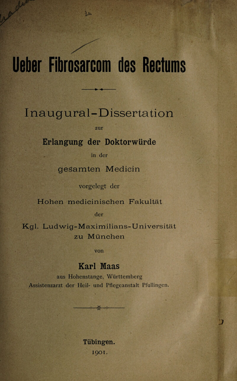 lieber Fibrosarcom des Rectums !«' * * * •,*» i' ' Inaugural-Dissertation zur Erlangung der Doktorwürde h I* in der gesamten Mediein vorgelegt der Hohen medieinisehen Fakultät der Kgl. Ludwig-Maximilians-Universität zu München von Karl Maas aus Hohenstange, Württemberg Assistenzarzt der Heil- und Pflegeanstalt Pfullingen. -O-o—<£>—cx>- Tübingen.