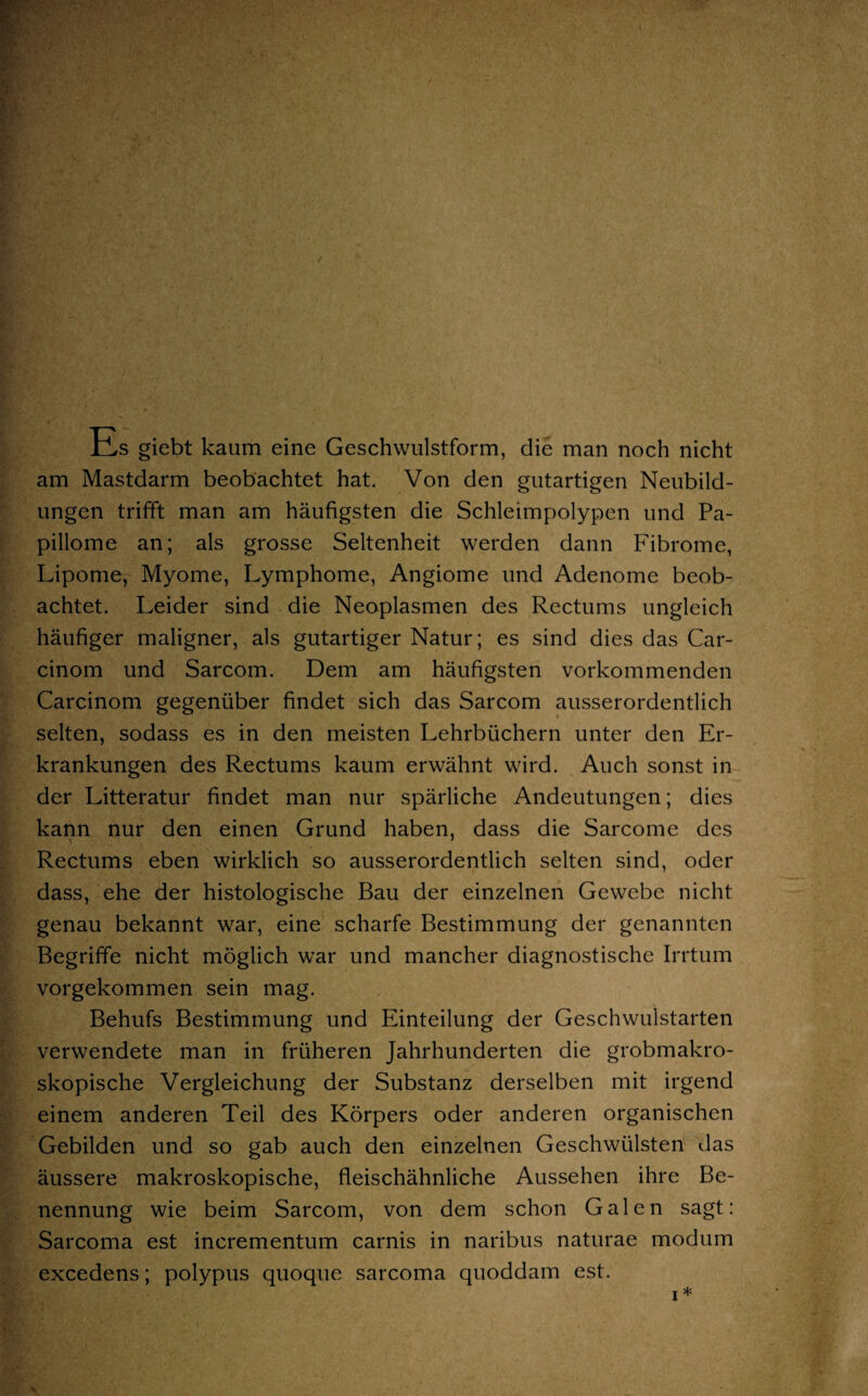 JAs giebt kaum eine Geschwulstform, die man noch nicht am Mastdarm beobachtet hat. Von den gutartigen Neubild¬ ungen trifft man am häufigsten die Schleimpolypen und Pa¬ pillome an; als grosse Seltenheit werden dann Fibrome, Lipome, Myome, Lymphome, Angiome und Adenome beob¬ achtet. Leider sind die Neoplasmen des Rectums ungleich häufiger maligner, als gutartiger Natur; es sind dies das Car- cinom und Sarcom. Dem am häufigsten vorkommenden Carcinom gegenüber findet sich das Sarcom ausserordentlich selten, sodass es in den meisten Lehrbüchern unter den Er¬ krankungen des Rectums kaum erwähnt wird. Auch sonst in der Litteratur findet man nur spärliche Andeutungen; dies kann nur den einen Grund haben, dass die Sarcome des Rectums eben wirklich so ausserordentlich selten sind, oder dass, ehe der histologische Bau der einzelnen Gewebe nicht genau bekannt war, eine scharfe Bestimmung der genannten Begriffe nicht möglich war und mancher diagnostische Irrtum vorgekommen sein mag. Behufs Bestimmung und Einteilung der Geschwulstarten verwendete man in früheren Jahrhunderten die grobmakro¬ skopische Vergleichung der Substanz derselben mit irgend einem anderen Teil des Körpers oder anderen organischen Gebilden und so gab auch den einzelnen Geschwülsten das äussere makroskopische, fleischähnliche Aussehen ihre Be¬ nennung wie beim Sarcom, von dem schon Galen sagt: Sarcoma est incrementum carnis in naribus naturae modum excedens; polypus quoque sarcoma quoddam est. i* S