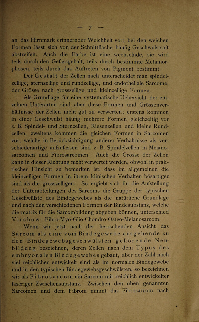 an das Hirnmark erinnernder Weichheit vor; bei den weichen Formen lässt sich von der Schnittfläche häufig Geschwulstsaft abstreifen. Auch die Farbe ist eine wechselnde, sie wird teils durch den Gefässgehalt, teils durch bestimmte Metamor¬ phosen, teils durch das Auftreten von Pigment bestimmt. Der Gestalt der Zellen nach unterscheidet man Spindel- zellige, sternzeilige und rundzellige, und endotheliale Sarcome, der Grösse nach grosszellige und kleinzellige Formen. Als Grundlage für eine systematische Uebersicht der ein¬ zelnen Unterarten sind aber diese Formen und Grössenver¬ hältnisse der Zellen nicht gut zu verwerten; erstens kommen in einer Geschwulst häufig mehrere Formen gleichzeitig vor z. B. Spindel- und Sternzellen, Riesenzellen und kleine Rund¬ zellen, zweitens kommen die gleichen Formen in Sarcomen vor, welche in Berücksichtigung anderer Verhältnisse als ver¬ schiedenartige aufzufassen sind z. B. Spindelzellen in Melano- sarcomen und Fibrosarcomen. Auch die Grösse der Zellen kann in dieser Richtung nicht verwertet werden, obwohl in prak¬ tischer Hinsicht zu bemerken ist, dass im allgemeinen die kleinzelligen Formen in ihrem klinischen Verhalten bösartiger !sind als die grosszelligen. So ergiebt sich für die Aufstellung der Unterabteilungen des Sarcoms die Gruppe der typischen Geschwülste des Bindegewebes als die natürliche Grundlage und nach den verschiedenen Formen der Bindesubstanz, welche die matrix für die Sarcombildung abgeben können, unterschied V i r c h o w: Fibro-Myo-Glio-Chondro-Osteo-Melanosarcom. Wenn wir jetzt nach der herrschenden Ansicht das Sarcom als eine vom Bindegewebe ausgehende zu den Bindegewebsgeschwülsten gehörende Neu- Ibildung bezeichnen, deren Zellen nach dem Typus des embryonalen Bindegewebes gebaut, aber der Zahl nach viel reichlicher entwickelt sind als im normalen Bindegewebe und in den typischen Bindegewebsgeschwülsten, so bezeichnen wir als Fibrosarcom ein Sarcom mit reichlich entwickelter faseriger Zwischensubstanz. Zwischen den oben genannten Sarcomen und dem Fibrom nimmt das Fibrosarcom nach