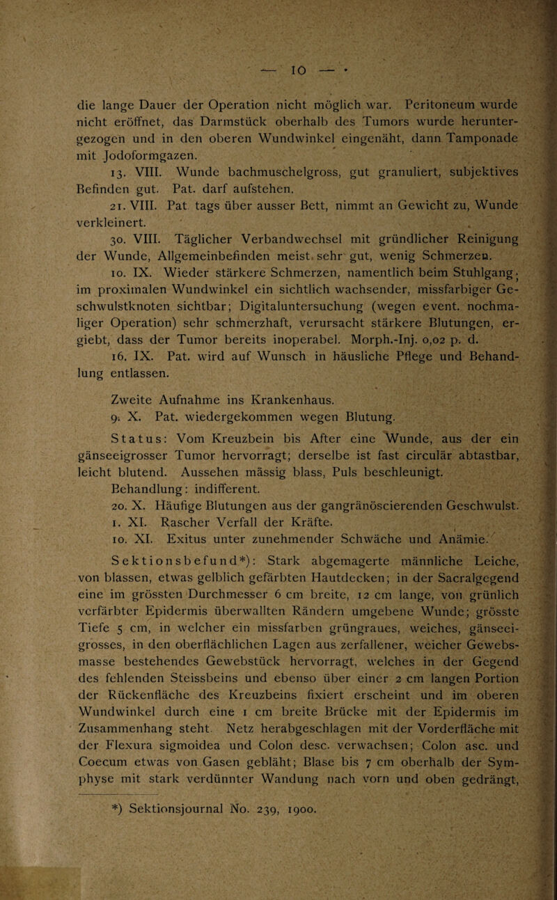 IO die lange Dauer der Operation nicht möglich war. Peritoneum wurde nicht eröffnet, das Darmstück oberhalb des Tumors wurde herunter¬ gezogen und in den oberen Wundwinkel eingenäht, dann Tamponade mit Jodoformgazen. 13. VIII. Wunde bachmuschelgross, gut granuliert, subjektives Befinden gut. Pat. darf aufstehen. 21. VIII. Pat tags über ausser Bett, nimmt an Gewicht zu, Wunde verkleinert. 30. VIII. Täglicher Verbandwechsel mit gründlicher Reinigung der Wunde, Allgemeinbefinden meist sehr gut, wenig Schmerzen. 10. IX. Wieder stärkere Schmerzen, namentlich beim Stuhlgang • im proximalen Wundwinkel ein sichtlich wachsender, missfarbiger Ge¬ schwulstknoten sichtbar; Digitaluntersuchung (wegen event. nochma¬ liger Operation) sehr schmerzhaft, verursacht stärkere Blutungen, er- giebt, dass der Tumor bereits inoperabel. Morph.-Inj. 0,02 p. d. 16. IX. Pat. wird auf Wunsch in häusliche Pflege und Behand¬ lung entlassen. Zweite Aufnahme ins Krankenhaus. 9. X. Pat. wiedergekommen wegen Blutung. Status: Vom Kreuzbein bis After eine Wunde, aus der ein gänseeigrosser Tumor hervorragt; derselbe ist fast circulär abtastbar, leicht blutend. Aussehen mässig blass, Puls beschleunigt. Behandlung: indifferent. 20. X. Häufige Blutungen aus der gangränöscierenden Geschwulst. 1. XI. Rascher Verfall der Kräfte. 10. XI. Exitus unter zunehmender Schwäche und Anämie. Sektionsbefund*): Stark abgemagerte männliche Leiche, von blassen, etwas gelblich gefärbten Hautdecken; in der Sacralgegend eine im grössten Durchmesser 6 cm breite, 12 cm lange, von grünlich verfärbter Epidermis überwallten Rändern umgebene Wunde; grösste Tiefe 5 cm, in welcher ein missfarben grüngraues, weiches, gänseei¬ grosses, in den oberflächlichen Lagen aus zerfallener, weicher Gewebs- masse bestehendes Gewebstück hervorragt, welches in der Gegend des fehlenden Steissbeins und ebenso über einer 2 cm langen Portion der Rückenfläche des Kreuzbeins fixiert erscheint und im oberen Wundwinkel durch eine 1 cm breite Brücke mit der Epidermis im Zusammenhang steht. Netz herabgeschlagen mit der Vorderfläche mit der Flexura sigmoidea und Colon desc. verwachsen; Colon asc. und Coecum etwas von Gasen gebläht; Blase bis 7 cm oberhalb der Sym¬ physe mit stark verdünnter Wandung nach vorn und oben gedrängt, *) Sektionsjournal No. 239, 1900.