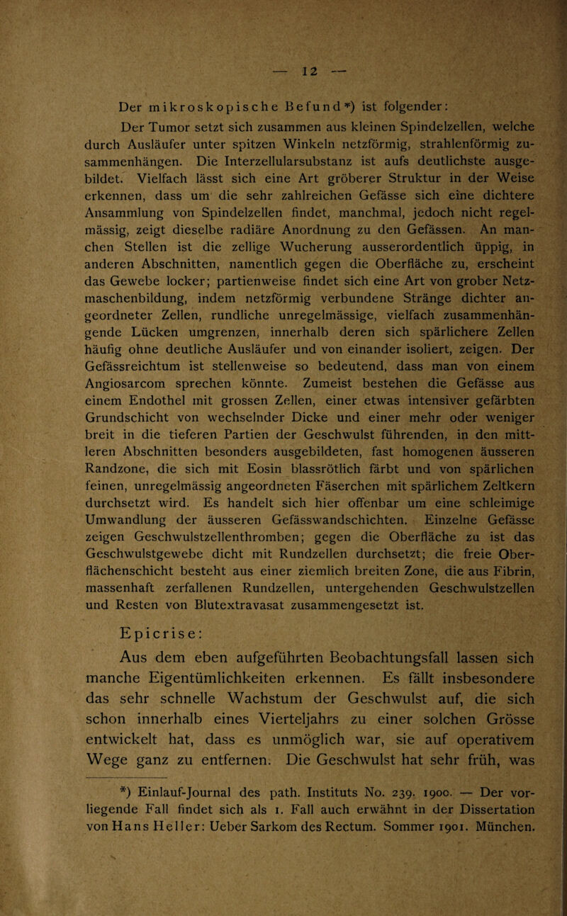 Der mikroskopische Befund *) ist folgender: Der Tumor setzt sich zusammen aus kleinen Spindelzellen, welche durch Ausläufer unter spitzen Winkeln netzförmig, strahlenförmig Zu¬ sammenhängen. Die Interzellularsubstanz ist aufs deutlichste ausge¬ bildet. Vielfach lässt sich eine Art gröberer Struktur in der Weise erkennen, dass um die sehr zahlreichen Gefässe sich eine dichtere Ansammlung von Spindelzellen findet, manchmal, jedoch nicht regel¬ mässig, zeigt dieselbe radiäre Anordnung zu den Gefässen. An man¬ chen Stellen ist die zellige Wucherung ausserordentlich üppig, in anderen Abschnitten, namentlich gegen die Oberfläche zu, erscheint das Gewebe locker; partienweise findet sich eine Art von grober Netz¬ maschenbildung, indem netzförmig verbundene Stränge dichter an¬ geordneter Zellen, rundliche unregelmässige, vielfach zusammenhän¬ gende Lücken umgrenzen, innerhalb deren sich spärlichere Zellen häufig ohne deutliche Ausläufer und von einander isoliert, zeigen. Der Gefässreichtum ist stellenweise so bedeutend, dass man von einem Angiosarcom sprechen könnte. Zumeist bestehen die Gefässe aus einem Endothel mit grossen Zellen, einer etwas intensiver gefärbten Grundschicht von wechselnder Dicke und einer mehr oder weniger breit in die tieferen Partien der Geschwulst führenden, iii den mitt¬ leren Abschnitten besonders ausgebildeten, fast homogenen äusseren Randzone, die sich mit Eosin blassrötlich färbt und von spärlichen feinen, unregelmässig angeordneten Fäserchen mit spärlichem Zeltkern durchsetzt wird. Es handelt sich hier offenbar um eine schleimige Umwandlung der äusseren Gefässwandschichten. Einzelne Gefässe zeigen Geschwulstzellenthromben; gegen die Oberfläche zu ist das Geschwulstgewebe dicht mit Rundzellen durchsetzt; die freie Ober¬ flächenschicht besteht aus einer ziemlich breiten Zone, die aus Fibrin, massenhaft zerfallenen Rundzellen, untergehenden Geschwulstzellen und Resten von Blutextravasat zusammengesetzt ist. Epicrise: Aus dem eben aufgeführten Beobachtungsfall lassen sich manche Eigentümlichkeiten erkennen. Es fällt insbesondere das sehr schnelle Wachstum der Geschwulst auf, die sich schon innerhalb eines Vierteljahrs zu einer solchen Grösse entwickelt hat, dass es unmöglich war, sie auf operativem Wege ganz zu entfernen. Die Geschwulst hat sehr früh, was *) Einlauf-Journal des path. Instituts No. 239. 190c. — Der vor¬ liegende Fall findet sich als 1. Fall auch erwähnt in der Dissertation von Hans Heller: Ueber Sarkom des Rectum. Sommer 1901. München.