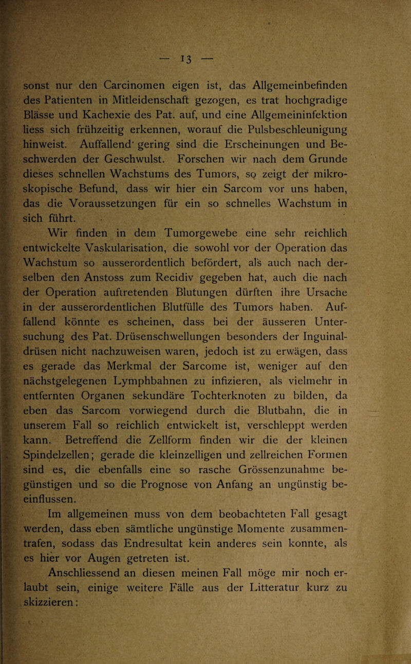 sonst nur den Carcinomen eigen ist, das Allgemeinbefinden des Patienten in Mitleidenschaft gezogen, es trat hochgradige Blässe und Kachexie des Pat. auf, und eine Allgemeininfektion Hess sich frühzeitig erkennen, worauf die Pulsbeschleunigung hinweist. Auffallend’ gering sind die Erscheinungen und Be¬ schwerden der Geschwulst. Forschen wir nach dem Grunde dieses schnellen Wachstums des Tumors, so zeigt der mikro¬ skopische Befund, dass wir hier ein Sarcom vor uns haben, das die Voraussetzungen für ein so schnelles Wachstum in sich führt. Wir finden in dem Tumorgewebe eine sehr reichlich entwickelte Vaskularisation, die sowohl vor der Operation das Wachstum so ausserordentlich befördert, als auch nach der¬ selben den Anstoss zum Recidiv gegeben hat, auch die nach der Operation auftretenden Blutungen dürften ihre Ursache in der ausserordentlichen Blutfülle des Tumors haben. Auf¬ fallend könnte es scheinen, dass bei der äusseren Unter¬ suchung des Pat. Drüsenschwellungen besonders der Inguinal¬ drüsen nicht nachzuweisen waren, jedoch ist zu erwägen, dass es gerade das Merkmal der Sarcome ist, weniger auf den nächstgelegenen Lymphbahnen zu infizieren, als vielmehr in entfernten Organen sekundäre Tochterknoten zu bilden, da eben das Sarcom vorwiegend durch die Blutbahn, die in unserem Fall so reichlich entwickelt ist, verschleppt werden kann. Betreffend die Zellform finden wir die der kleinen Spindelzellen; gerade die kleinzelligen und zellreichen Formen sind es, die ebenfalls eine so rasche Grössenzunahme be¬ günstigen und so die Prognose von Anfang an ungünstig be¬ einflussen. Im allgemeinen muss von dem beobachteten Fall gesagt werden, dass eben sämtliche ungünstige Momente zusammen¬ trafen, sodass das Endresultat kein anderes sein konnte, als es hier vor Augen getreten ist. Anschliessend an diesen meinen Fall möge mir noch er¬ laubt sein, einige weitere Fälle aus der Litteratur kurz zu skizzieren;