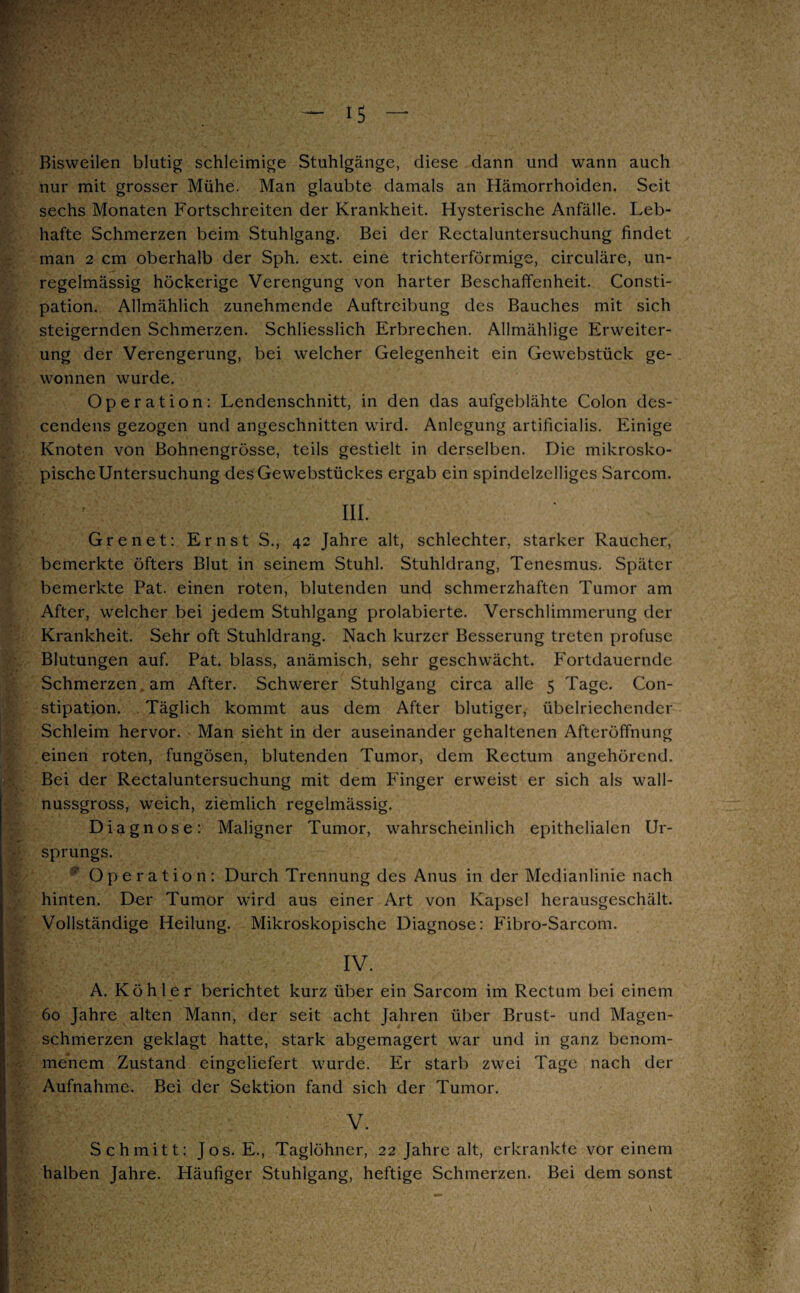 Bisweilen blutig schleimige Stuhlgänge, diese dann und wann auch nur mit grosser Mühe. Man glaubte damals an Hämorrhoiden. Seit sechs Monaten Fortschreiten der Krankheit. Hysterische Anfälle. Leb¬ hafte Schmerzen beim Stuhlgang. Bei der Rectaluntersuchung findet man 2 cm oberhalb der Sph. ext. eine trichterförmige, circuläre, un¬ regelmässig höckerige Verengung von harter Beschaffenheit. Consti- pation. Allmählich zunehmende Auftreibung des Bauches mit sich steigernden Schmerzen. Schliesslich Erbrechen. Allmählige Erweiter¬ ung der Verengerung, bei welcher Gelegenheit ein Gewebstück ge¬ wonnen wurde. Operation: Lendenschnitt, in den das aufgeblähte Colon des- cendens gezogen und angeschnitten wird. Anlegung artificialis. Einige Knoten von Bohnengrösse, teils gestielt in derselben. Die mikrosko¬ pische Untersuchung desGewebstückes ergab ein spindelzelliges Sarcom. III. Gr e net: Ernst S., 42 Jahre alt, schlechter, starker Raucher, bemerkte öfters Blut in seinem Stuhl. Stuhldrang, Tenesmus. Später bemerkte Pat. einen roten, blutenden und schmerzhaften Tumor am After, welcher bei jedem Stuhlgang prolabierte. Verschlimmerung der Krankheit. Sehr oft Stuhldrang. Nach kurzer Besserung treten profuse Blutungen auf. Pat. blass, anämisch, sehr geschwächt. Fortdauernde Schmerzen am After. Schwerer Stuhlgang circa alle 5 Tage. Con- stipation. Täglich kommt aus dem After blutiger, übelriechender Schleim hervor. Man sieht in der auseinander gehaltenen Afteröffnung einen roten, fungösen, blutenden Tumor, dem Rectum angehörend. Bei der Rectaluntersuchung mit dem Finger erweist er sich als wall¬ nussgross, weich, ziemlich regelmässig. Diagnose: Maligner Tumor, wahrscheinlich epithelialen Ur¬ sprungs. '' Operation: Durch Trennung des Anus in der Medianlinie nach hinten. Der Tumor wird aus einer Art von Kapsel herausgeschält. Vollständige Heilung. Mikroskopische Diagnose: Fibro-Sarcom. IV. A. Köhler berichtet kurz über ein Sarcom im Rectum bei einem 60 Jahre alten Mann, der seit acht Jahren über Brust- und Magen¬ schmerzen geklagt hatte, stark abgemagert war und in ganz benom¬ menem Zustand eingeliefert wurde. Er starb zwei Tage nach der Aufnahme. Bei der Sektion fand sich der Tumor. V. Schmitt: Jos. E., Taglöhner, 22 Jahre alt, erkrankte vor einem halben Jahre. Häufiger Stuhlgang, heftige Schmerzen. Bei dem sonst