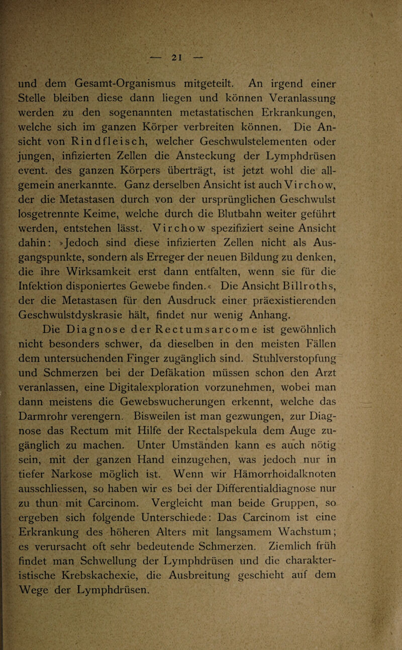 und dem Gesamt-Organismus mitgeteilt. An irgend einer Stelle bleiben diese dann liegen und können Veranlassung werden zu den sogenannten metastatischen Erkrankungen, welche sich im ganzen Körper verbreiten können. Die An¬ sicht von Rindfleisch, welcher Geschwulstelementen oder jungen, infizierten Zellen die Ansteckung der Lymphdrüsen event. des ganzen Körpers überträgt, ist jetzt wohl die all¬ gemein anerkannte. Ganz derselben Ansicht ist auch Vir chow, der die Metastasen durch von der ursprünglichen Geschwulst losgetrennte Keime, welche durch die Blutbahn weiter geführt werden, entstehen lässt. Vir chow spezifiziert seine Ansicht dahin: »Jedoch sind diese infizierten Zellen nicht als Aus¬ gangspunkte, sondern als Erreger der neuen Bildung zu denken, die ihre Wirksamkeit erst dann entfalten, wenn sie für die Infektion disponiertes Gewebe finden.« Die Ansicht Billroths, der die Metastasen für den Ausdruck einer präexistierendcn Geschwulstdyskrasie hält, findet nur wenig Anhang. Die Diagnose der Rectumsarcome ist gewöhnlich nicht besonders schwer, da dieselben in den meisten Fällen dem untersuchenden Finger zugänglich sind. Stuhlverstopfung und Schmerzen bei der Defäkation müssen schon den Arzt veranlassen, eine Digitalexploration vorzunehmen, wobei man dann meistens die Gewebswucherungen erkennt, welche das Darmrohr verengern. Bisweilen ist man gezwungen, zur Diag¬ nose das Rectum mit Hilfe der Rectalspekula dem Auge zu¬ gänglich zu machen. Unter Umständen kann es auch nötig sein, mit der ganzen Hand einzugehen, was jedoch nur in tiefer Narkose möglich ist. Wenn wir Hämorrhoidalknoten ausschliessen, so haben wir es bei der Differentialdiagnose nur zu thun mit Carcinom. Vergleicht man beide Gruppen, so ergeben sich folgende Unterschiede: Das Carcinom ist eine Erkrankung des höheren Alters mit langsamem Wachstum; es verursacht oft sehr bedeutende Schmerzen. Ziemlich früh findet man Schwellung der Lymphdrüsen und die charakter¬ istische Krebskachexie, die Ausbreitung geschieht auf dem Wege der Lymphdrüsen.