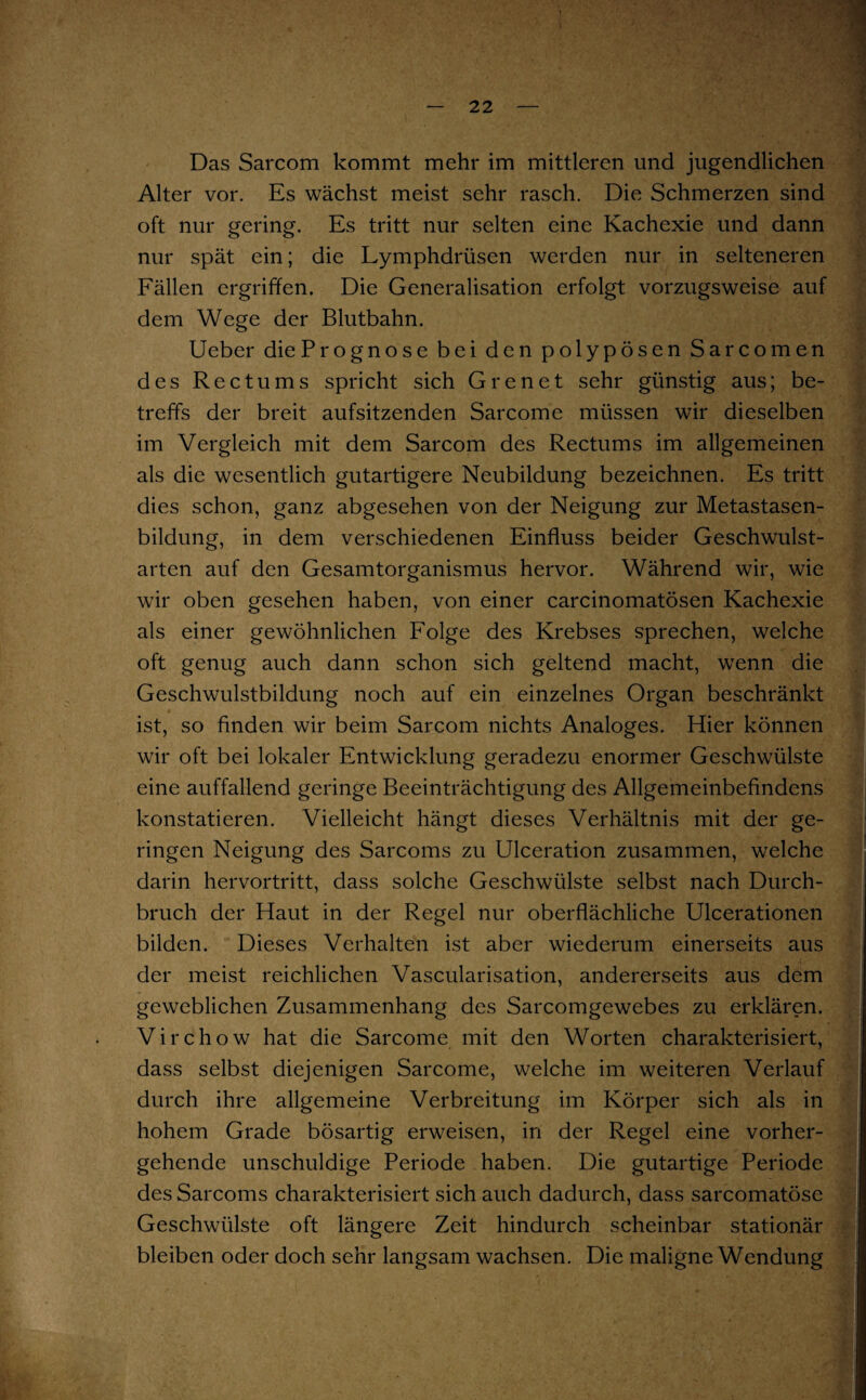 Das Sarcom kommt mehr im mittleren und jugendlichen Alter vor. Es wächst meist sehr rasch. Die Schmerzen sind oft nur gering. Es tritt nur selten eine Kachexie und dann nur spät ein; die Lymphdrüsen werden nur in selteneren Fällen ergriffen. Die Generalisation erfolgt vorzugsweise auf dem Wege der Blutbahn. Ueber die Prognose bei den polypösen Sarcomen des Reet ums spricht sich Grenet sehr günstig aus; be¬ treffs der breit aufsitzenden Sarcome müssen wir dieselben im Vergleich mit dem Sarcom des Rectums im allgemeinen als die wesentlich gutartigere Neubildung bezeichnen. Es tritt dies schon, ganz abgesehen von der Neigung zur Metastasen¬ bildung, in dem verschiedenen Einfluss beider Geschwulst¬ arten auf den Gesamtorganismus hervor. Während wir, wie wir oben gesehen haben, von einer carcinomatösen Kachexie als einer gewöhnlichen Folge des Krebses sprechen, welche oft genug auch dann schon sich geltend macht, wenn die Geschwulstbildung noch auf ein einzelnes Organ beschränkt ist, so finden wir beim Sarcom nichts Analoges. Hier können wir oft bei lokaler Entwicklung geradezu enormer Geschwülste eine auffallend geringe Beeinträchtigung des Allgemeinbefindens konstatieren. Vielleicht hängt dieses Verhältnis mit der ge¬ ringen Neigung des Sarcoms zu Ulceration zusammen, welche darin hervortritt, dass solche Geschwülste selbst nach Durch¬ bruch der Haut in der Regel nur oberflächliche Ulcerationen bilden. Dieses Verhalten ist aber wiederum einerseits aus der meist reichlichen Vascularisation, andererseits aus dem geweblichen Zusammenhang des Sarcomgewebes zu erklären. Virchow hat die Sarcome mit den Worten charakterisiert, dass selbst diejenigen Sarcome, welche im weiteren Verlauf durch ihre allgemeine Verbreitung im Körper sich als in hohem Grade bösartig erweisen, in der Regel eine vorher¬ gehende unschuldige Periode haben. Die gutartige Periode des Sarcoms charakterisiert sich auch dadurch, dass sarcomatöse Geschwülste oft längere Zeit hindurch scheinbar stationär bleiben oder doch sehr langsam wachsen. Die maligne Wendung