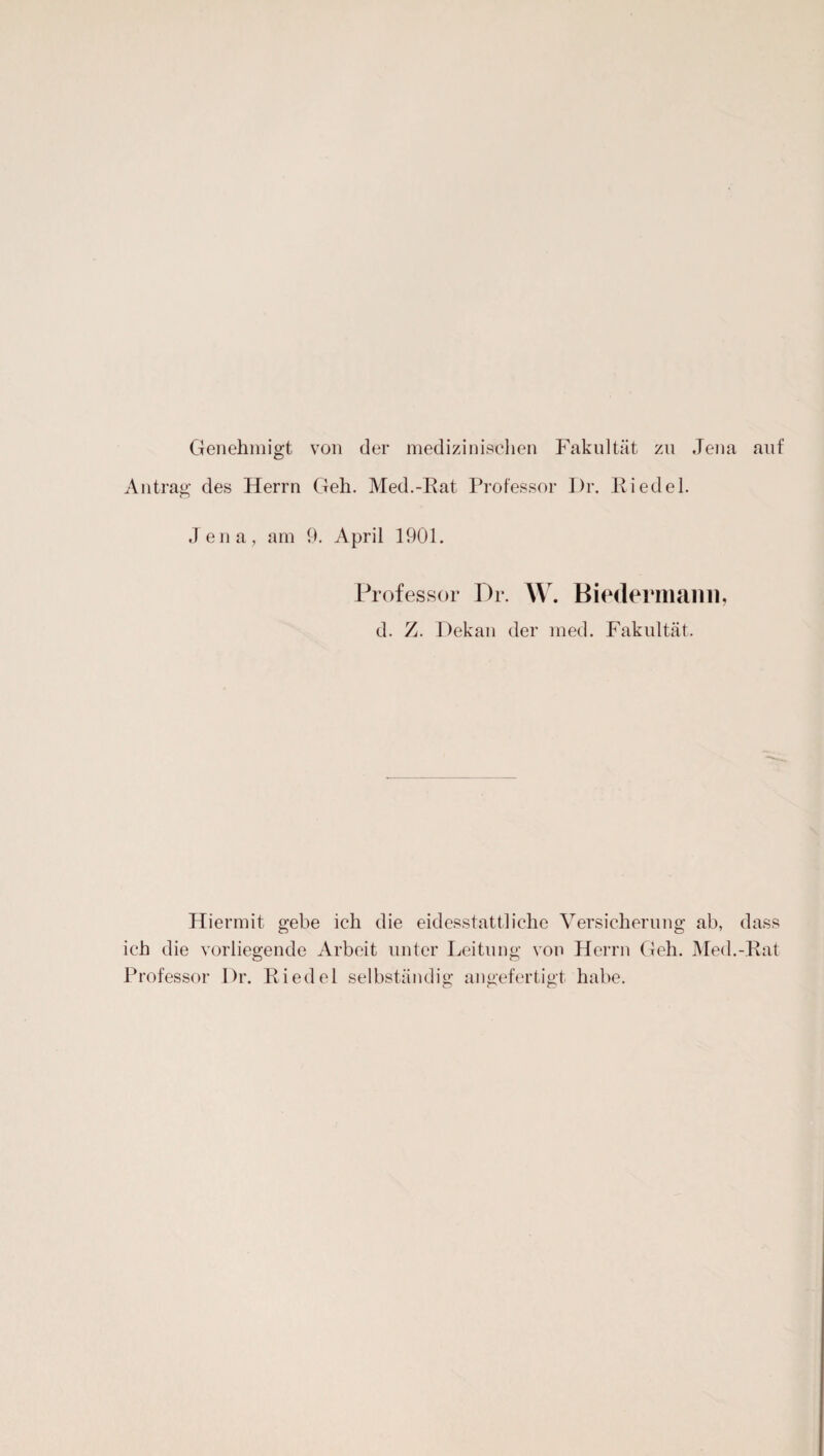 Genehmigt von der medizinischen Fakultät zu Jena auf Antrag des Herrn Geh. Med.-Rat Professor Dr. Riedel. Jena, am 9. April 1901. Professor Dr. \Y. Biedermann, d. Z. Dekan der med. Fakultät. Hiermit gebe ich die eidesstattliche Versicherung ab, dass ich die vorliegende Arbeit unter Leitung von Herrn Geh. Med.-Rat Professor Dr. Riedel selbständig angefertigt habe.