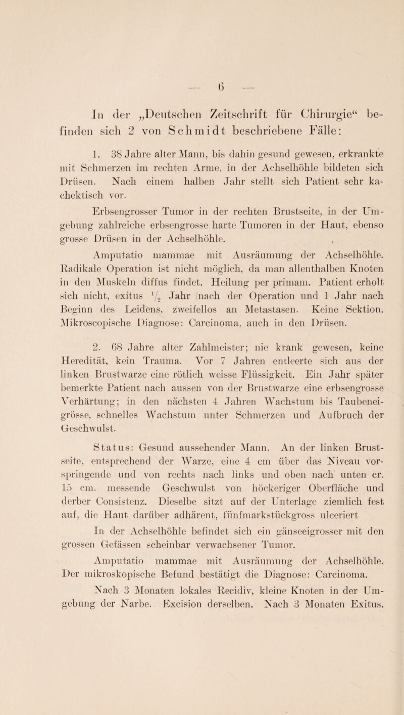 finden sicli 2 von Schmidt beschriebene Fälle: 1. 38 Jahre alter Mann, bis dahin gesund gewesen, erkrankte mit Schmerzen im rechten Arme, in der Achselhöhle bildeten sich Drüsen. Nach einem halben Jahr stellt sich Patient sehr ka- chcktisch vor. Erbsengrosser Tumor in der rechten Brustseite, in der Um¬ gebung zahlreiche erbsengrosse harte Tumoren in der Haut, ebenso grosse Drüsen in der Achselhöhle. Amputatio mammae mit Ausräumung der Achselhöhle. Radikale Operation ist nicht möglich, da man allenthalben Knoten in den Muskeln diffus findet. Heilung per primam. Patient erholt sich nicht, exitus */2 Jahr (nach der Operation und 1 Jahr nach Beginn des Leidens, zweifellos an Metastasen. Keine Sektion. Mikroscopische Diagnose: Carcinoma, auch in den Drüsen. 2. 68 Jahre alter Zahlmeister; nie krank gewesen, keine Heredität, kein Trauma. Vor 7 Jahren entleerte sich aus der linken Brustwarze eine rötlich weisse Flüssigkeit. Ein Jahr später bemerkte Patient nach aussen von der Brustwarze eine erbsengrosse Verhärtung; in den nächsten 4 Jahren Wachstum bis Taubenei¬ grösse, schnelles Wachstum unter Schmerzen und Aufbruch der Geschwulst. Status: Gesund aussehender Mann. An der linken Brnst- seite, entsprechend der Warze, eine 4 cm über das Niveau vor¬ springende und von rechts nach links und oben nach unten er. 15 cm. messende Geschwulst von höckeriger Oberfläche und derber Consistenz. Dieselbe sitzt auf der Unterlage ziemlich fest auf, die Haut darüber adhärent, fünfmarkstückgross ulceriert In der Achselhöhle befindet sich ein gänseeigrosser mit den grossen Gefässen scheinbar verwachsener Tumor. Amputatio mammae mit Ausräumung der Achselhöhle. Der mikroskopische Befund bestätigt die Diagnose: Carcinoma. Nach 3 Monaten lokales Recidiv, kleine Knoten in der Um¬ gebung der Narbe. Excision derselben. Nach 3 Monaten Exitus.