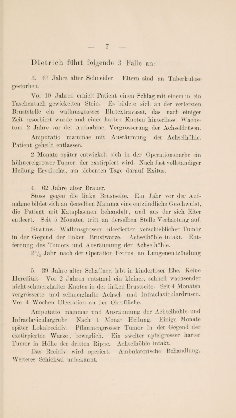 t Dietrich führt folgende 3 Italic an: 3. 07 Jahre alter Schneider. Eltern sind an Tuberkulose gestorben. Vor 10 Jahren erhielt Patient einen Schlag mit einem in ein Taschentuch gewickelten Stein. Es bildete sich an der verletzten Bruststelle ein wall nusgrosses Blutextravasat, das nach einiger Zeit resorbiert wurde und einen harten Knoten hinterliess. Wachs¬ tum 2 Jahre vor der Aufnahme, Vergrösserung der Achseldrüsen. Amputatio mammae mit Ausräumung der Achselhöhle. Patient geheilt entlassen. 2 Monate später entwickelt sich in der Operationsnarbe ein hühnereigrosser Tumor, der exstirpiert wird. Nach fast vollständiger Heilung Erysipelas, am siebenten Tage darauf Exitus. 4. 02 Jahre alter Brauer. Stoss gegen die linke Brustseite. Ein Jahr vor der Auf¬ nahme bildet sich an derselben Mamma eine entzündliche Geschwulst, die Patient mit Kataplasmen behandelt, und aus der sich Eiter entleert. Seit 5 Monaten tritt an derselben Stelle Verhärtung auf. Status: Wallnusgrosser ulcerierter verschieblicher Tumor in der Gegend der linken Brustwarze. Achselhöhle intakt. Ent¬ fernung des Tumors und Ausräumung der Achselhöhle. 21/2 Jahr nach der Operation Exitus an Lungenentzündung 5. 30 Jahre alter Schaffner, lebt in kinderloser Ehe. Keine Heredität. Vor 2 Jahren entstand ein kleiner, schnell wachsender nicht schmerzhafter Knoten in der linken Brustseite. Seit 4 Monaten vergrösserte und schmerzhafte Achsel- und Intraclaviculardrüsen. Vor 4 Wochen Ulceration an der Oberfläche. Amputatio mammae und Ausräumung der Achselhöhle und Infraclaviculargrube. Nach 1 Monat Heilung. Einige Monate später Lokalreeidiv. Pflaumengrosser Tumor in der Gegend der exstirpierten Warze, beweglich. Ein zweiter apfelgrosser harter Tumor in Höhe der dritten Rippe. Achselhöhle intakt. Das Recidiv wird operiert. Ambulatorische Behandlung, Weiteres Schicksal unbekannt.