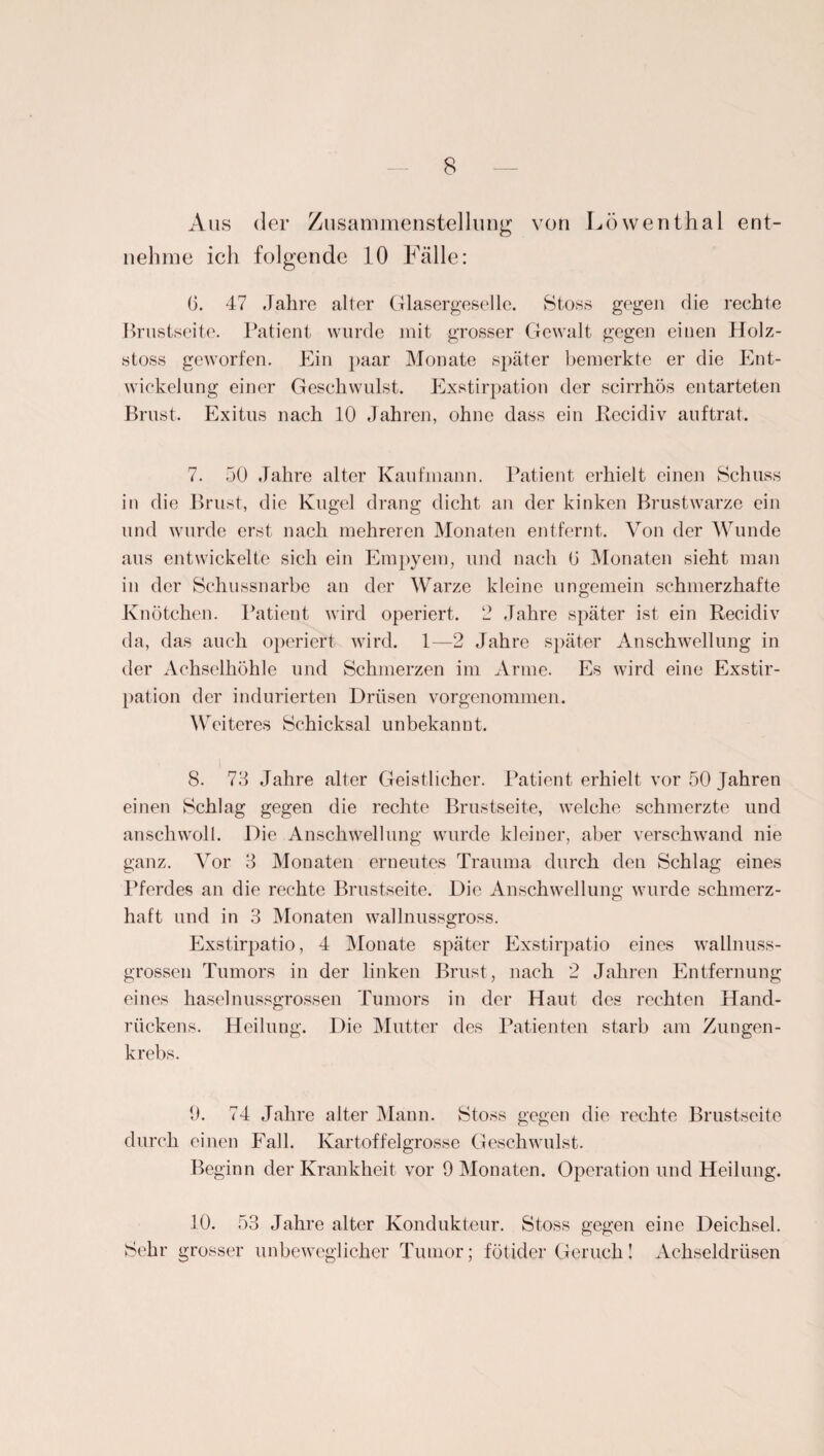 Aus der Zusammenstellung von Löwenthal ent¬ nehme ich folgende 10 Fälle: G. 47 Jahre alter Glasergeselle. Stoss gegen die rechte Brustseite. Patient wurde mit grosser Gewalt gegen einen Holz- stoss geworfen. Ein paar Monate später bemerkte er die Ent¬ wickelung einer Geschwulst. Exstirpation der scirrhos entarteten Brust. Exitus nach 10 Jahren, ohne dass ein itecidiv auftrat. 7. 50 Jahre alter Kaufmann. Patient erhielt einen Schuss in die Brust, die Kugel drang dicht an der kinken Brustwarze ein und wurde erst nach mehreren Monaten entfernt. Von der Wunde aus entwickelte sich ein Empyem, und nach G Monaten sieht man in der Schussnarbe an der Warze kleine ungemein schmerzhafte Knötchen. Patient wird operiert. 2 Jahre später ist ein Recidiv da, das auch operiert wird. 1—2 Jahre später Anschwellung in der Achselhöhle und Schmerzen im Arme. Es wird eine Exstir¬ pation der indurierten Drüsen vorgenommen. Weiteres Schicksal unbekannt. 8. 73 Jahre alter Geistlicher. Patient erhielt vor 50 Jahren einen Schlag gegen die rechte Brustseite, welche schmerzte und anschwoll. Die Anschwellung wurde kleiner, aber verschwand nie ganz. Vor 3 Monaten erneutes Trauma durch den Schlag eines Pferdes an die rechte Brustseite. Die Anschwellung wurde schmerz¬ haft und in 3 Monaten wallnussgross. Exstirpatio, 4 Monate später Exstirpatio eines wallnuss¬ grossen Tumors in der linken Brust, nach 2 Jahren Entfernung eines haselnussgrossen Tumors in der Haut des rechten Hand¬ rückens. Heilung. Die Mutter des Patienten starb am Zungen¬ krebs. 9. 74 Jahre alter Mann. Stoss gegen die rechte Brustseite durch einen Fall. Kartoffelgrosse Geschwulst. Beginn der Krankheit vor 9 Monaten. Operation und Heilung. 10. 53 Jahre alter Kondukteur. Stoss gegen eine Deichsel. Sehr grosser unbeweglicher Tumor; fötider Geruch! Achseldrüsen