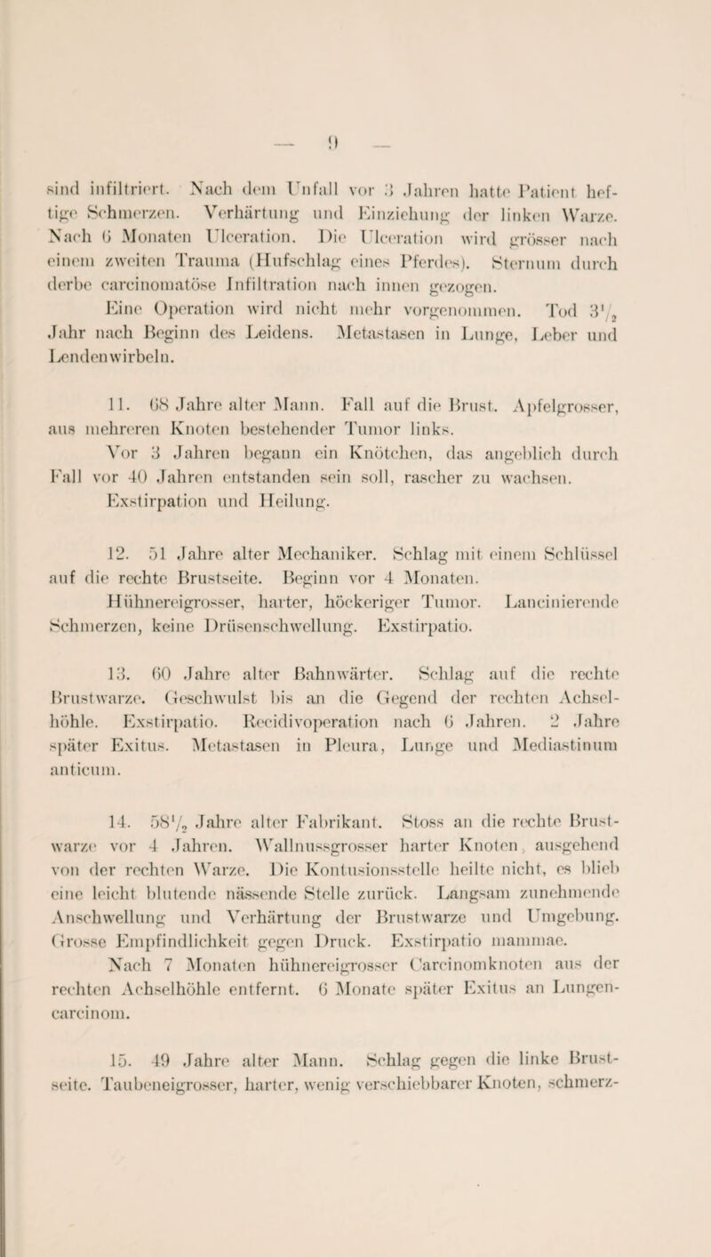 sind infiltriert. Nach dem ln fall vor 3 Jahren hatte Patient hef¬ tige Schmerzen. Verhärtung und Einziehung der linken Warze. Nach 0 Monaten Ulceration. Pie Uleeration wird grösser nach einem zweiten Trauma (Hufschlag eines Pferdes). Sternum durch derbe careinomatöse Infiltration nach innen gezogen. Eine Operation wird nicht mehr vorgenommen. Tod 3' 2 Jahr nach Beginn des Leidens. Metastasen in Lunge, Leber und Lendenwirbeln. 11. GS Jahre alter Mann. Fall auf die Brust. Apfelgrosser, aus mehreren Knoten bestehender Tumor links. Vor 3 Jahren begann ein Knötchen, das angeblich durch Fall vor 40 Jahren entstanden sein soll, rascher zu wachsen. Exstirpation und Heilung. 12. 51 Jahre alter Mechaniker. Schlag mit einem Schlüssel auf die rechte Brustseite. Beginn vor 4 Monaten. Hühnereigrosser, harter, höckeriger Tumor. Lanciliierende Schmerzen, keine Drüsenschwellung. Exstirpatio. 13. GO Jahre alter Bahnwärter. Schlag auf die rechte Brustwarze. Geschwulst bis an die Gegend der rechten Achsel¬ höhle. Exstirpatio. Reeidivoperation nach G Jahren. 2 Jahre später Exitus. Metastasen in Pleura, Lunge und Mediastinum anticum. 14. 58‘/o Jahre alter Fabrikant. Stoss an die rechte Brust¬ warze vor 4 Jahren. Wallnussgrosser harter Knoten ausgehend von der rechten Warze. Die Kontusionsstelle heilte nicht, es blieb eine leicht blutende nässende Stelle zurück. Langsam zunehmende Anschwellung und Verhärtung der Brustwarze und Umgebung. Grosse Empfindlichkeit gegen Druck. Exstirpatio mammae. Nach 7 Monaten hühnereigrosser Careinomknoten aus der rechten Achselhöhle entfernt. G Monate später Exitus an Lungen- carcinom. 15. 49 Jahre alter Mann. Schlag gegen die linke Brust¬ seite. Taubeneigrosser, harter, wenig verschiebbarer Knoten, schmerz-