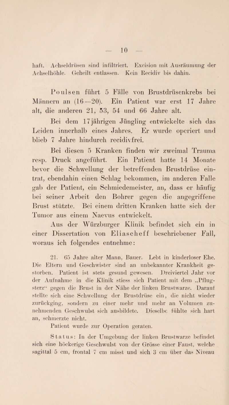 liaft. Achseldrüsen sind infiltriert. Excision mit Ausräumung der Achselhöhle. Geheilt entlassen. Kein Recidiv bis dahin. Poulsen führt 5 Fälle von Brustdrüsenkrebs bei Männern an (16—20). Ein Patient war erst 17 Jahre alt, die anderen 21, 53, 54 und 66 Jahre alt. Bei dem 17jährigen Jüngling entwickelte sich das Leiden innerhalb eines Jahres. Er wurde operiert und blieb 7 Jahre hindurch recidivfrei. Bei diesen 5 Kranken finden wir zweimal Trauma resp. Druck angeführt. Ein Patient hatte 14 Monate bevor die Schwellung der betreffenden Brustdrüse ein¬ trat, ebendahin einen Schlag bekommen, im anderen Falle gab der Patient, ein Schmiedemeister, an, dass er häufig bei seiner Arbeit den Bohrer gegen die angegriffene Brust stützte. Bei einem dritten Kranken hatte sich der Tumor aus einem Naevus entwickelt. Aus der Würzburger Klinik befindet sich ein in einer Dissertation von Eliascheff beschriebener Fall, woraus ich folgendes entnehme: 21. 05 Jahre alter Mann, Bauer. Lebt in kinderloser Ehe. Die Eltern und Geschwister sind an unbekannter Krankheit ge¬ storben. Patient ist stets gesund gewesen. Dreiviertel Jahr vor der Aufnahme in die Klinik stiess sich Patient mit dem „Pflug¬ sterz“ gegen die Brust in der Nähe der linken Brustwarze. Darauf stellte sich eine Schwellung der Brustdrüse ein, die nicht wieder zurückging, sondern zu einer mehr und mehr an Volumen zu¬ nehmenden Geschwulst sich ausbildete. Dieselbe fühlte sich hart an, schmerzte nicht. Patient wurde zur Operation geraten. Status: In der Umgebung der linken Brustwarze befindet sich eine höckerige Geschwulst von der Grösse einer Faust, welche sagittal 5 cm, frontal 7 cm misst und sich 3 cm über das Niveau