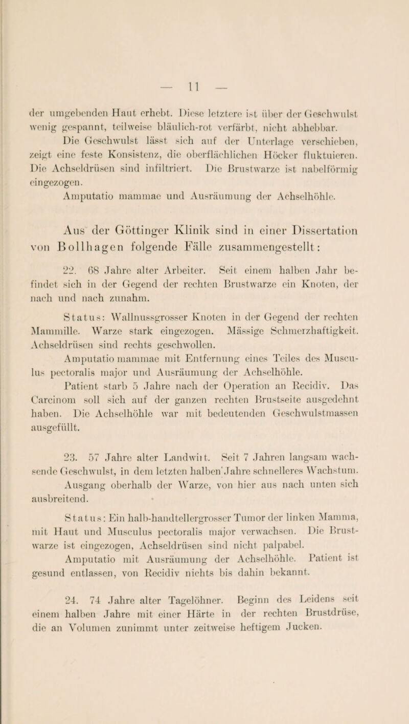 der umgehenden Haut erhebt. Diese letztere ist über der Geschwulst wenig gespannt, teilweise bläulich-rot verfärbt, nicht abhebbar. Die Geschwulst lässt sich auf der Unterlage verschieben, zeigt eine feste Konsistenz, die oberflächlichen Höcker fluktuieren. Die Achseldrüsen sind infiltriert. Die Brustwarze ist nabelförmig eingezogen. Amputatio mammac und Ausräumung der Achselhöhle. Aus der Göttinger Klinik sind in einer Dissertation O von Bollhagen folgende Fälle zusammengestellt: 22. 68 .Jahre alter Arbeiter. Seit einem halben Jahr be¬ findet sich in der Gegend der rechten Brustwarze ein Knoten, der nach und nach zunahm. Status: Wallnussgrosser Knoten in der Gegend der rechten Mammille. Warze stark eingezogen. Mässige Schmerzhaftigkeit. Achseldrüsen sind rechts geschwollen. Amputatio mammac mit Entfernung eines Teiles des Muscu- lus pectoralis major und Ausräumung der Achselhöhle. Patient starb 5 Jahre nach der Operation an Recidiv. Das Careinom soll sich auf der ganzen rechten Brustseite ausgedehnt haben. Die Achselhöhle war mit bedeutenden Geschwulstmassen ausgefüllt. 23. 57 Jahre alter Landwirt. Seit 7 Jahren langsam wach¬ sende Geschwulst, in dem letzten halben'Jahre schnelleres Wachstum. Ausgang oberhalb der Warze, von hier aus nach unten sich ausbreitend. Status: Ein halb-handtellergrosser Tumor der linken Mamma, mit Haut und Musculus pectoralis major verwachsen. Die Brust¬ warze ist eingezogen, Achseldrüsen sind nicht palpabcl. Amputatio mit Ausräumung der Achselhöhle. Patient ist gesund entlassen, von Recidiv nichts bis dahin bekannt. 24. 74 Jahre alter Tagelöhner. Beginn des Leidens seit einem halben Jahre mit einer Härte in der rechten Brustdrüse, die an Volumen zunimmt unter zeitweise heftigem Jucken.