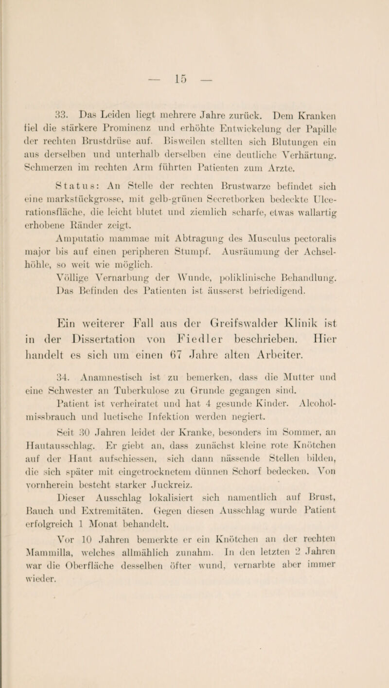 33. Das Leiden liegt mehrere Jahre zurück. Dem Kranken fiel die stärkere Prominenz und erhöhte Entwickelung der Papille der rechten Brustdrüse auf. Bisweilen stellten sich Blutungen ein aus derselben und unterhalb derselben eine deutliche Verhärtung. Schmerzen im rechten Arm führten Patienten zum Arzte. Status: An Stelle der rechten Brustwarze befindet sich eine markstiiekgrosse, mit gelb-grünen Secretborken bedeckte Ulee- rationsfläche, die leicht blutet und ziemlich scharfe, etwas wallartig erhobene Ränder zeigt. Amputatio mammae mit Abtragung des Musculus pectoralis major bis auf einen peripheren Stumpf. Ausräumung der Achsel¬ höhle, so weit wie möglich. Völlige Vernarbung der Wunde, poliklinische Behandlung. Das Befinden des Patienten ist äusserst befriedigend. Ein weiterer Fall aus der Greifswalder Klinik ist in der Dissertation von Fiedler besehrieben. Hier handelt es sieh um einen 67 Jahre alten Arbeiter. 34. Anamnestisch ist zu bemerken, dass die Mutter und eine Schwester an Tuberkulose zu Grunde gegangen sind. Patient ist verheiratet und hat 4 gesunde Kinder. Alcohol- missbrauch und luetische Infektion werden negiert. Seit 30 Jahren leidet der Kranke, besonders im Sommer, an Hautausschlag. Er giebt an, dass zunächst kleine rote Knötchen auf der Haut aufsehiessen, sich dann nässende Stellen bilden, die sich später mit eingetrocknetem dünnen Schorf bedecken. Von vornherein besteht starker Juckreiz. Dieser Ausschlag lokalisiert sich namentlich auf Brust, Bauch und Extremitäten. Gegen diesen Ausschlag wurde Patient erfolgreich 1 Monat behandelt. Vor 10 Jahren bemerkte er ein Knötchen an der rechten Mammilla, welches allmählich zunahm. In den letzten 2 Jahren war die Oberfläche desselben öfter wund, vernarbte aber immer wieder.