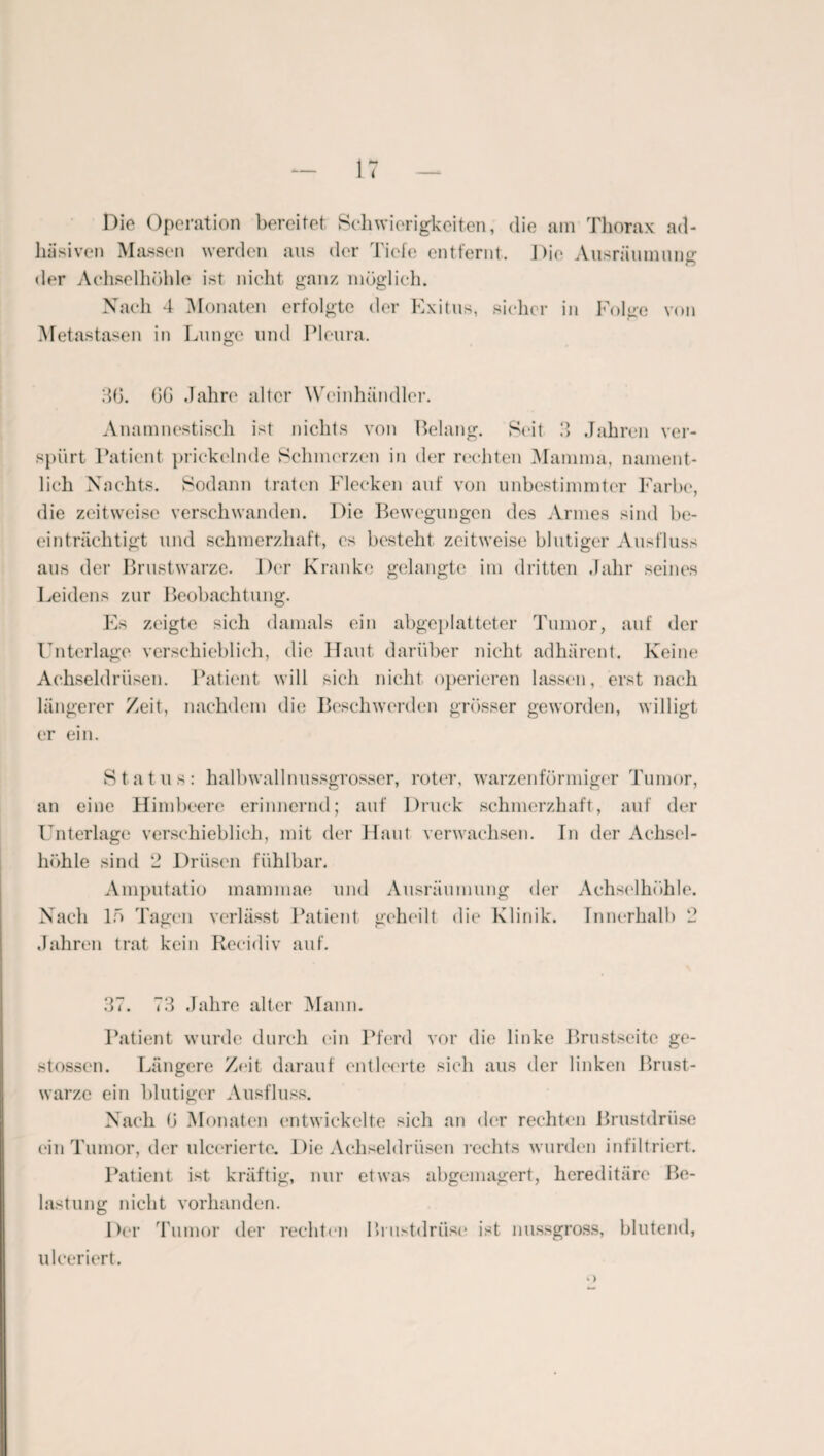 Die Operation bereitet Schwierigkeiten, die am Thorax ad¬ häsiven Massen werden aus der Tiefe entfernt. Die Ausräumung der Achselhöhle ist nicht ganz möglich. Nach 4 Monaten erfolgte der Exitus, sicher in Folge von Metastasen in Lunge und Pleura. 30. OG Jahre alter Wcinhändler. Anamnestisch ist nichts von Belang. Seit 3 Jahren ver¬ spürt Patient prickelnde Schmerzen in der rechten Mamma, nament¬ lich Nachts. Sodann traten Flecken auf von unbestimmter Farbe, die zeitweise verschwanden. Die Bewegungen des Armes sind be¬ einträchtigt und schmerzhaft, es bestellt zeitweise blutiger Ausfluss aus der Brustwarze. Der Kranke gelangte im dritten Jahr seines Leidens zur Beobachtung. Es zeigte sich damals ein abgeplatteter Tumor, auf der Unterlage verschieblich, die Haut darüber nicht adhärent. Keine Achseldrüsen. Patient will sich nicht operieren lassen, erst nach längerer Zeit, nachdem die Beschwerden grösser geworden, willigt er ein. Status: halbwall nussgrosser, roter, warzenförmiger Tumor, an eine Himbeere erinnernd; auf Druck schmerzhaft, auf der Unterlage verschieblich, mit der Haut verwachsen. In der Achsel¬ höhle sind 2 Drüsen fühlbar. Amputatio mammae und Ausräumung der Achselhöhle. Nach 15 Tagen verlässt Patient geheilt die Klinik. Innerhalb 2 Jahren trat kein Recidiv auf. 37. 73 Jahre alter Mann. Patient wurde durch ein Pferd vor die linke Brustseite ge- stossen. Längere Z<*it darauf entleerte sich aus der linken Brust¬ warze ein blutiger Ausfluss. Nach 0 Monaten entwickelte sich an der rechten Brustdrüse ein Tumor, der ulcerierte. Die Achseldrüsen rechts wurden infiltriert. Patient ist kräftig, nur etwas abgemagert, hereditäre Be¬ lastung nicht vorhanden. Der Tumor der rechten Brustdrüse ist nussgross, blutend, ulceriert.