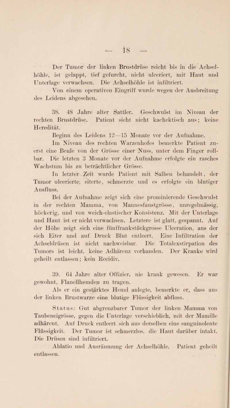 Der Tumor der linken Brustdrüse reicht bis in die Achsel¬ höhle, ist gelappt, tief gefurcht, nicht ulceriert, mit Haut und Unterlage verwachsen. Die Achselhöhle ist infiltriert. Von einem operativen Eingriff wurde wegen der Ausbreitung des Leidens abgesehen. 38. 48 Jahre alter Sattler. Geschwulst im Niveau der rechten Brustdrüse. Patient sieht nicht kachcktisch aus; keine Heredität. Beginn des Leidens 12—15 Monate vor der Aufnahme. Im Niveau des rechten Warzenhofes bemerkte Patient zu¬ erst eine Beule von der Grösse einer Nuss, unter dem Finger roll¬ bar. Die letzten 3 Monate vor der Aufnahme erfolgte ein rasches Wachstum bis zu beträchtlicher Grösse. In letzter Zeit wurde Patient mit Salben behandelt, der Tumor ulcerierte, eiterte, schmerzte und es erfolgte ein blutiger Ausfluss. Bei der Aufnahme zeigt sich eine prominierende Geschwulst in der rechten Mamma, von Mannesfaustgrösse, unregelmässig, höckerig, und von weich-elastischer Konsistenz. Mit der Unterlage und Haut ist er nicht verwachsen. Letztere ist glatt, gespannt. Auf der Höhe zeigt sich eine fünffrankstückgrosse Ulceration, aus der sich Eiter und auf Druck Blut entleert. Eine Infiltration der Achseldrüsen ist nicht nachweisbar. Die Totalexstirpation des Tumors ist leicht, keine Adhärenz vorhanden. Der Kranke wird geheilt entlassen; kein Kecidiv. 39. 64 Jahre alter Offizier, nie krank gewesen. Er war gewohnt, Flanellhemden zu tragen. Als er ein gestärktes Hemd anlegte, bemerkte er, dass aus der linken Brustwarze eine blutige Flüssigkeit abfloss. Status: Gut abs>renzbarer Tumor der linken Mamma von Taubeneigrösse, gegen die Unterlage verschieblich, mit der Mamille adhärcnt. Auf Druck entleert sich aus derselben eine sanguinolente Flüssigkeit. Der Tumor ist schmerzlos, die Haut darüber intakt. Die Drüsen sind infiltriert. Ablatio und Ausräumung der Achselhöhle. Patient geheilt entlassen.