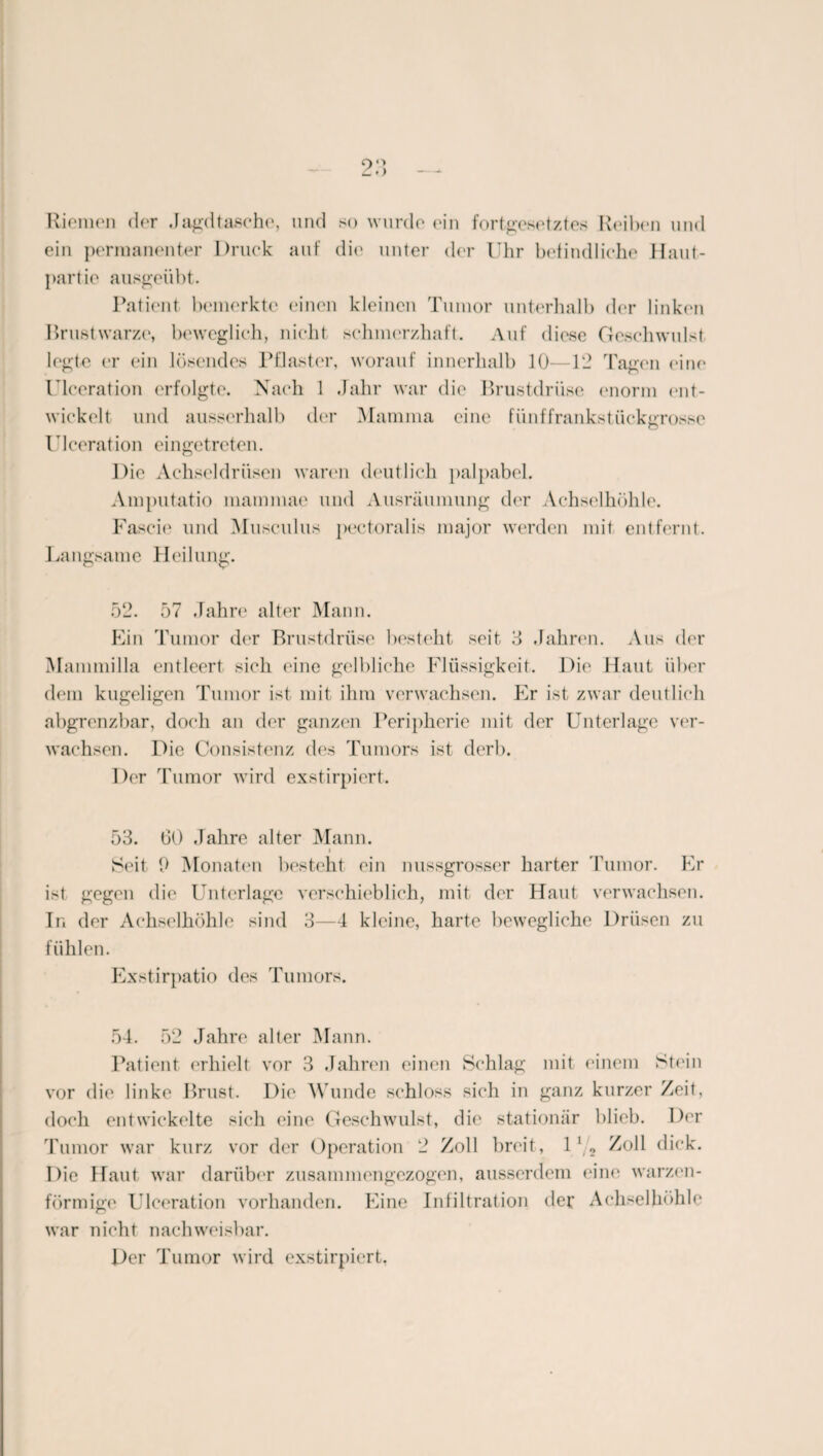 Riemen der .Jagdtasche, und so wurde ein fortgesetztes Reihen und ein permanenter Druck auf die unter der Uhr befindliche Haut¬ partie ausgeübt. Patient bemerkte einen kleinen Tumor unterhalb der linken Brustwarze, beweglich, nicht schmerzhaft. Auf diese Geschwulst legte er ein lösendes Pflaster, worauf innerhalb 10—12 Tagen eine Ulceration erfolgte. Nach 1 .Jahr war die Brustdrüse enorm ent¬ wickelt und ausserhalb der Mamma eine fünf frankstückgrosse Ideeration eingetreten. Die Achseldrüsen waren deutlich palpabel. Amputatio mammae und Ausräumung der Achselhöhle. Fascie und Musculus pectoralis major werden mit entfernt. Langsame Heilung. 52. 57 Jahre alter Mann. Ein Tumor der Brustdrüse besteht seit 3 Jahren. Aus der Mammilla entleert sich eine gelbliche Flüssigkeit. Die Haut über dem kugeligen Tumor ist mit ihm verwachsen. Er ist zwar deutlich abgrenzbar, doch an der ganzen Peripherie mit der Unterlage ver¬ wachsen. Die Consistenz des Tumors ist derb. Der Tumor wird exstirpiert. 53. 60 Jahre alter Mann. i Seit 9 Monaten besteht ein nussgrosser harter Tumor. Er ist gegen die Unterlage verschieblich, mit der Haut verwachsen. In der Achselhöhle sind 3—4 kleine, harte bewegliche Drüsen zu fühlen. Exstirpatio des Tumors. 54. 52 Jahre alter Mann. Patient erhielt vor 3 Jahren einen Schlag mit einem Stein vor die linke Brust. Die Wunde schloss sich in ganz kurzer Zeit, doch entwickelte sich eine Geschwulst, die stationär blieb. Der Tumor war kurz vor der Operation 2 Zoll breit, l//2 Zoll dick. Die Haut war darüber zusammengezogen, ausserdem eine warzen¬ förmige Ulceration vorhanden. Eine Infiltration der Achselhöhle war nicht nachweisbar. Der Tumor wird exstirpiert,