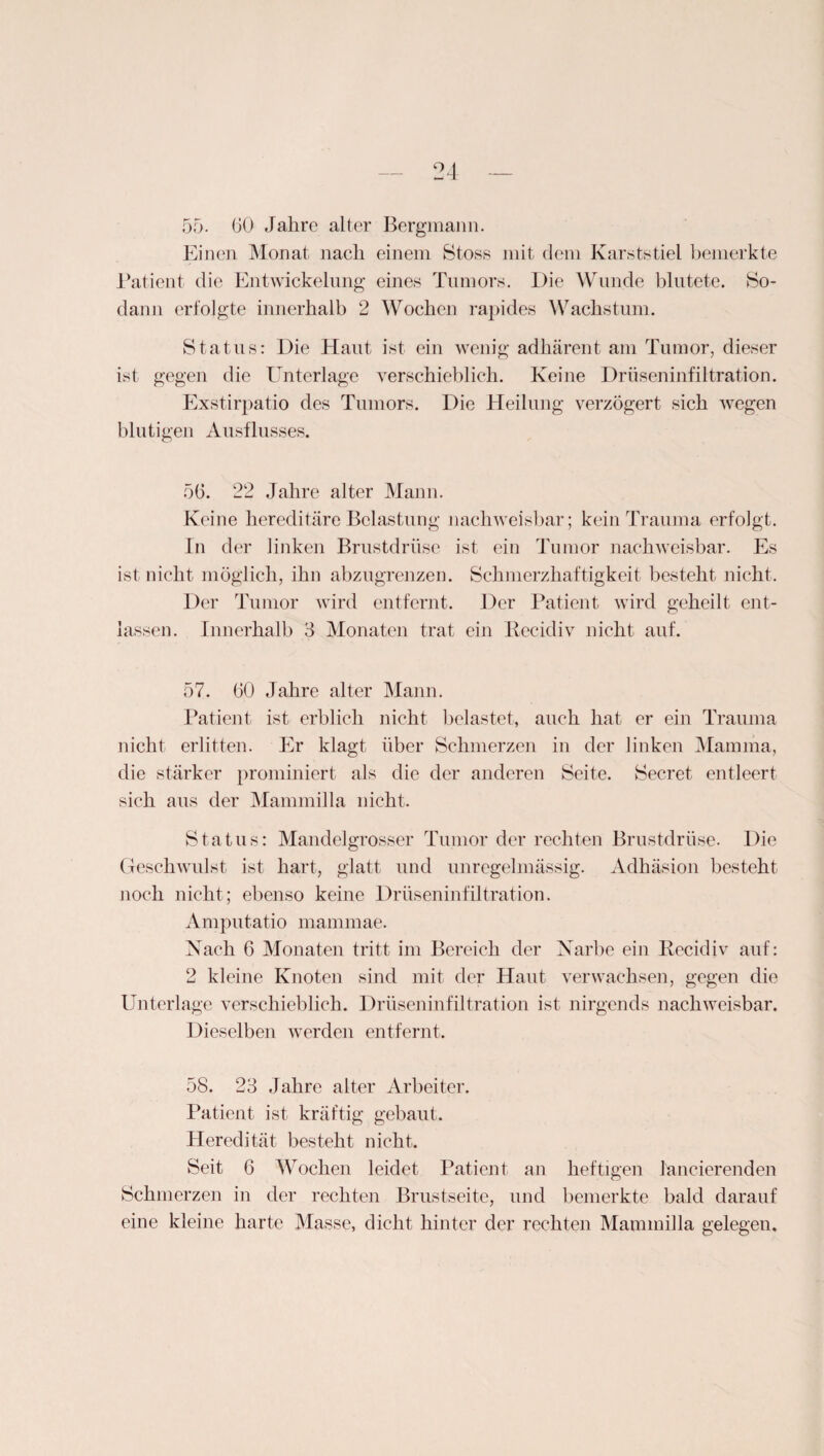 55. 60 Jahre alter Bergmann. Einen Monat nach einem Stoss mit dem Karststiel bemerkte Patient die Entwickelung eines Tumors. Die Wunde blutete. So¬ dann erfolgte innerhalb 2 Wochen rapides Wachstum. Status: Die Haut ist ein wenig adhärent am Tumor, dieser ist gegen die Unterlage verschieblich. Keine Drüseninfiltration. Exstirpatio des Tumors. Die Heilung verzögert sich wegen blutigen Ausflusses. 56. 22 Jahre alter Mann. Keine hereditäre Belastung nachweisbar; kein Trauma erfolgt. In der linken Brustdrüse ist ein Tumor nachweisbar. Es ist nicht möglich, ihn abzugrenzen. Schmerzhaftigkeit besteht nicht. Der Tumor wird entfernt. Der Patient wird geheilt ent¬ lassen. Innerhalb 3 Monaten trat ein Recidiv nicht auf. 57. 60 Jahre alter Mann. Patient ist erblich nicht belastet, auch hat er ein Trauma nicht erlitten. Er klagt über Schmerzen in der linken Mamma, die stärker prominiert als die der anderen Seite. Secret. entleert sich aus der Mammilla nicht. Status: Mandelgrosser Tumor der rechten Brustdrüse. Die Geschwulst ist hart, glatt und unregelmässig. Adhäsion besteht noch nicht; ebenso keine Drüseninfiltration. Amputatio mammae. Nach 6 Monaten tritt im Bereich der Narbe ein Recidiv auf: 2 kleine Knoten sind mit der Haut verwachsen, gegen die Unterlage verschieblich. Drüseninfiltration ist nirgends nachweisbar. Dieselben werden entfernt. 58. 23 Jahre alter Arbeiter. Patient ist kräftig gebaut. Heredität besteht nicht. Seit 6 Wochen leidet Patient an heftigen lancierenden Schmerzen in der rechten Brustseite, und bemerkte bald darauf eine kleine harte Masse, dicht hinter der rechten Mammilla gelegen.