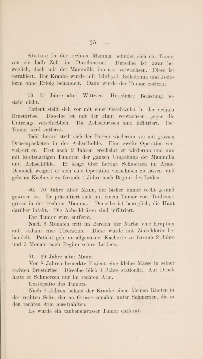 Status: In der rechten Mamma befindet sich ein Tumor von ein halb Zoll im Durchmesser. Derselbe ist zwar be¬ weglich, doch mit der Mammilla intensiv verwachsen. Diese ist retrahiert. Der Kranke wurde mit Ichthyol, Belladonna und Jodo¬ form ohne Erfolg behandelt. Dann wurde der Tumor entfernt. 59. 70 Jahre alter Wittwer. Hereditäre Belastung be¬ steht nicht. Patient stellt sich vor mit einer Geschwulst in der rechten Brustdrüse. Dieselbe ist mit der Haut verwachsen; gegen die Unterlage verschieblich. Die Achseldrüsen sind infiltriert. Der Tumor wird entfernt. Bald darauf stellt sich der Patient wiederum vor mit erossen Driisenpacketen in der Achselhöhle. Eine zweite Operation ver¬ weigert er. Erst nach 2 Jahren erscheint er wiederum und nun mit knotenartigen Tumoren der ganzen Umgebung der Mammilla und Achselhöhle. Er klagt über heftige Schmerzen im Arme. Dennoch weigert er sich eine Operation vornehmen zu lassen und geht an Kachexie zu Grunde 4 Jahre nach Beginn des Leidens. 00. 70 Jahre alter Mann, der bisher immer recht gesund gewesen ist. Er präsentiert sich mit einem Tumor von Taubenei¬ grösse in der rechten Mamma. Derselbe ist beweglich, die Haut darüber intakt. Die Achseldrüsen sind infiltriert. Der Tumor wird entfernt. Nach 0 Monaten tritt im Bereich der Narbe eine Eruption auf, sodann eine Ulceration. Diese wurde mit Zinkehlorür be¬ handelt. Patient geht an allgemeiner Kachexie zu Grunde 2 Jahre und 3 Monate nach Beginn seines Leidens. 01. 39 Jahre alter Mann. Vor 8 Jahren bemerkte Patient eine kleine Masse in seiner rechten Brustdrüse. Dieselbe blieb 4 Jahre stationär. Auf Druck halte er Schmerzen nur im rechten Arm. Exstirpatio des Tumors. Nach 2 Jahren bekam der Kranke einen kleinen Knoten in der rechten Seite, der an Grosse zunahm unter Schmerzen, die in den rechten Arm ausstrahlten. Es wurde ein taubeneigrosser Tumor entfernt.