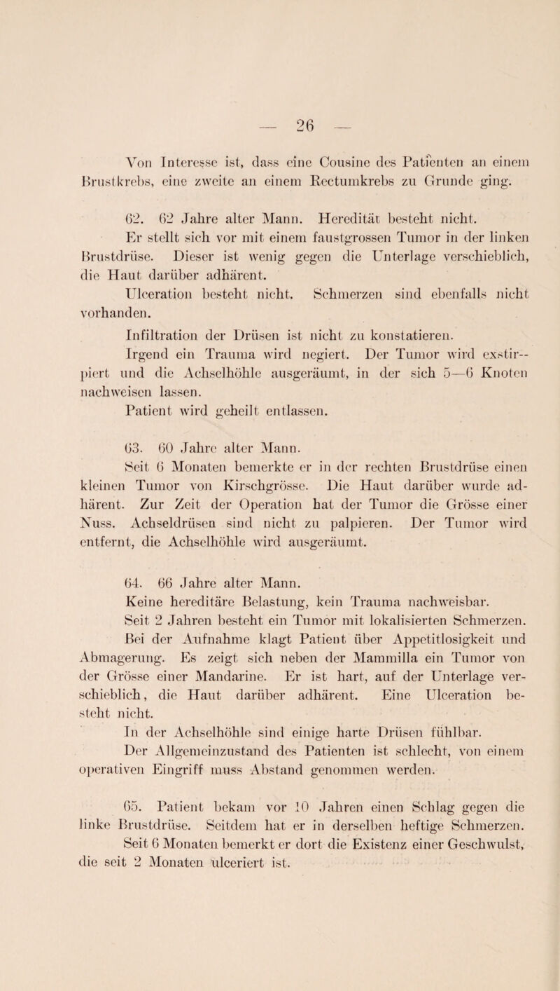 Von Interesse ist, dass eine Cousine des Patienten an einem Brustkrebs, eine zweite an einem Rectumkrebs zu Grunde ging. 62. 62 Jahre alter Mann. Heredität besteht nicht. Er stellt sich vor mit einem faustgrossen Tumor in der linken Brustdrüse. Dieser ist wenig gegen die Unterlage verschieblich, die Haut darüber adhärent. Ulceration besteht nicht. Schmerzen sind ebenfalls nicht vorhanden. Infiltration der Drüsen ist nicht zu konstatieren. Irgend ein Trauma wird negiert. Der Tumor wird exstir— piert und die Achselhöhle ausgeräumt, in der sich 5—6 Knoten nach weisen lassen. Patient wird geheilt entlassen. 63. 60 Jahre alter Mann. Seit 6 Monaten bemerkte er in der rechten Brustdrüse einen kleinen Tumor von Kirschgrösse. Die Haut darüber wurde ad¬ härent. Zur Zeit der Operation hat der Tumor die Grösse einer Nuss. Achseldrüsen sind nicht zu palpieren. Der Tumor wird entfernt, die Achselhöhle wird ausgeräumt. 64. 66 Jahre alter Mann. Keine hereditäre Belastung, kein Trauma nachweisbar. Seit 2 Jahren besteht ein Tumor mit lokalisierten Schmerzen. Bei der Aufnahme klagt Patient über Appetitlosigkeit und Abmagerung. Es zeigt sich neben der Mammilla ein Tumor von der Grösse einer Mandarine. Er ist hart, auf der Unterlage ver¬ schieblich , die Haut darüber adhärent. Eine Ulceration be¬ steht nicht. In der Achselhöhle sind einige harte Drüsen fühlbar. Der Allgemeinzustand des Patienten ist schlecht, von einem operativen Eingriff muss Abstand genommen werden. 65. Patient bekam vor .10 Jahren einen Schlag gegen die linke Brustdrüse. Seitdem hat er in derselben heftige Schmerzen. Seit 6 Monaten bemerkt er dort die Existenz einer Geschwulst, die seit 2 Monaten ulceriert ist.