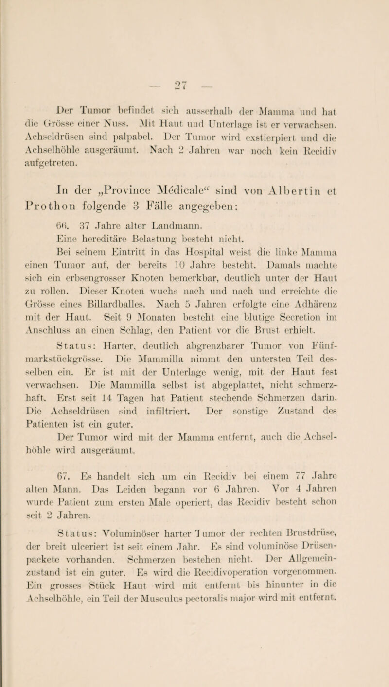 Der lumor befindet sich ausserhalb der Mamma und hat die (Trosse einer Nuss. Mit Haut und Unterlage ist er verwachsen. Achseldrüsen sind palpabel. Der Tumor wird exstierpiert und die Achselhöhle ausgeräumt. Nach 2 Jahren war noch kein Recidiv aufgetreten. In der „Province Mddicale“ sind von Albert in et Prothon folgende 3 Fälle angegeben: 6b. 37 Jahre alter Landmann. Eine hereditäre Belastung besteht nicht. Bei seinem Eintritt in das Hospital weist die linke Mamma einen Tumor auf, der bereits 10 Jahre besteht. Damals machte sich ein erbsengrosser Knoten bemerkbar, deutlich unter der Haut zu rollen. Dieser Knoten wuchs nach und nach und erreichte die Grösse eines Billardballes. Nach 5 Jahren erfolgte eine Adhärenz mit der Haut. Seit 9 Monaten besteht eine blutige Secretion im Anschluss an einen Schlag, den Patient vor die Brust erhielt. Status: Harter, deutlich abgrenzbarer Tumor von Fünf¬ markstückgrösse. Die Mammilla nimmt den untersten Teil des¬ selben ein. Er ist mit der Unterlage wenig, mit der Haut fest verwachsen. Die Mammilla selbst ist abgeplattet, nicht schmerz¬ haft. Erst seit 14 Tagen hat Patient stechende Schmerzen darin. Die Achseldrüsen sind infiltriert. Der sonstige Zustand des Patienten ist ein guter. Der Tumor wird mit der Mamma entfernt, auch die Achsel¬ höhle wird ausgeräumt. 67. Es handelt sich um ein Recidiv bei einem 77 Jahre alten Mann. Das Leiden begann vor 6 Jahren. Vor 4 Jahren wurde Patient zum ersten Male operiert, das Recidiv besteht schon seit 2 Jahren. Status: Voluminöser harter 4 amor der rechten Brustdrüse, der hreit. uleeriert ist seit einem Jahr. Es sind voluminöse Driisen- paekete vorhanden. Schmerzen bestehen nicht. Der Allgemein- zustand ist ein guter. Es wird die Recidivoperation vorgenommen. Ein grosses Stück Haut wird mit entfernt bis hinunter in die Achselhöhle, ein Teil der Musculus pectoralis major wird mit entfernt.